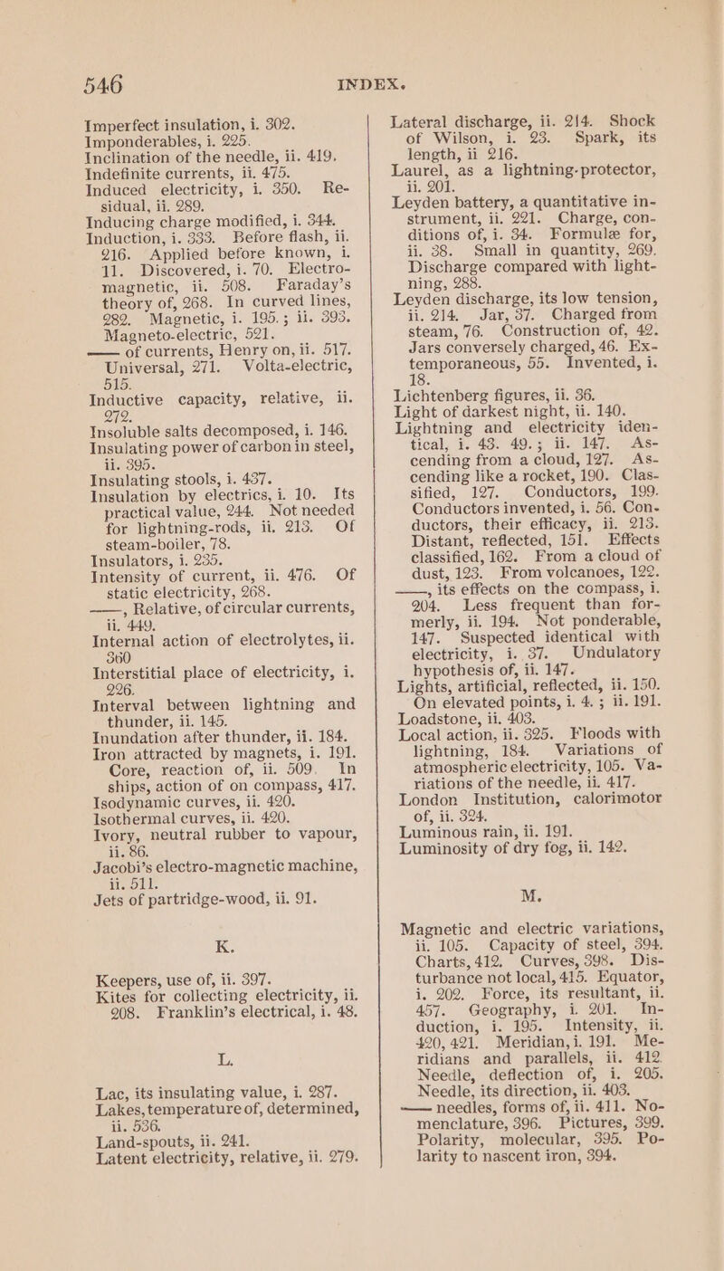 Imperfect insulation, 1. 302. Imponderables, i. 225. Inclination of the needle, ii. 419. Indefinite currents, ii. 475. Induced electricity, i. 350. Re- sidual, ii. 289. Inducing charge modified, i. 344. Induction, i. 333. Before flash, ii. 216. Applied before known, 1. 11. Discovered, i. 70. Electro- magnetic, ii. 508. Faraday’s theory of, 268. In curved lines, 982. Magnetic, i. 195.; ii. 395. Magneto-electric, 521. — of currents, Henry on, ii. 517. Universal, 271. Volta-electric, 515. Inductive capacity, relative, ii. on 272. Insoluble salts decomposed, i. 146. Insulating power of carbon in steel, ii. 395. Insulating stools, i. 437. Insulation by electrics, i. 10. Its practical value, 244. Not needed for lightning-rods, ii. 213, Of steam-boiler, 78. Insulators, i. 235. Intensity of current, ii. 476. Of static electricity, 268. ——., Relative, of circular currents, ii, 449. Internal action of electrolytes, ii. 360 Interstitial place of electricity, i. 226 Interval between lightning and thunder, ii. 145. Inundation after thunder, ii. 184. Tron attracted by magnets, i. 191. Core, reaction of, ii. 509. In ships, action of on compass, 417. Isodynamic curves, ii. 420. Isothermal curves, ii. 420. Ivory, neutral rubber to vapour, ii. 86. Jacobi’s electro-magnetic machine, teeo wl Jets of partridge-wood, ii. 91. Ke Keepers, use of, ii. 397. Kites for collecting electricity, ii. 908. Franklin’s electrical, i. 48. L. Lac, its insulating value, i. 287. Lakes, temperature of, determined, ii. 536. Land-spouts, ii. 241. Latent electricity, relative, ii. 279. Lateral discharge, ii. 2/4. Shock of Wilson, i. 23. Spark, its length, ii 216. Laurel, as a lightning- protector, ii. 201. Leyden battery, a quantitative in- strument, ii. 221. Charge, con- ditions of, i. 34. Formule for, ii. 38. Small in quantity, 269. Discharge compared with light- ning, 288. Leyden discharge, its low tension, ii. 214. Jar, 37. Charged from steam, 76. Construction of, 42. Jars conversely charged, 46. Ex- eg igs as 55. Invented, i. Lichtenberg figures, ii. 36. Light of darkest night, ii. 140. Lightning and electricity iden- tical, i. 43. 49.; ii. 147. As- cending from a cloud, 127. As- cending like a rocket, 190. Clas- sified, 127. Conductors, 199. Conductors invented, i. 56. Con- ductors, their efficacy, ii. 213. Distant, reflected, 151. Effects classified, 162. From a cloud of dust, 123. From volcanoes, 122. ——.,, its effects on the compass, i. 204. Less frequent than for- merly, ii. 194. Not ponderable, 147. Suspected identical with electricity, i. 37. _Undulatory hypothesis of, ii. 147. Lights, artificial, reflected, ii. 150. On elevated points, i. 4. ; ii. 191. Loadstone, ii. 403. Local action, ii. 325. Floods with lightning, 184. Variations of atmospheric electricity, 105. Va- riations of the needle, ii. 417. London Institution, calorimotor of, ii, 324. Luminous rain, ii. 191. Luminosity of dry fog, ii. 142. M. Magnetic and electric variations, ii. 105. Capacity of steel, 394. Charts, 412, Curves, 398. Dis- turbance not local, 415. Equator, i. 202. Force, its resultant, ii. 457. Geography, i 201. In- duction, i. 195. Intensity, ii. 420, 421. Meridian,i. 191. Me- ridians and parallels, ii. 412. Needle, deflection of, i. 205. Needle, its direction, ii. 403. —— needles, forms of, ii. 411. No- menclature, 396. Pictures, 399. Polarity, molecular, 395. Po- larity to nascent iron, 394.