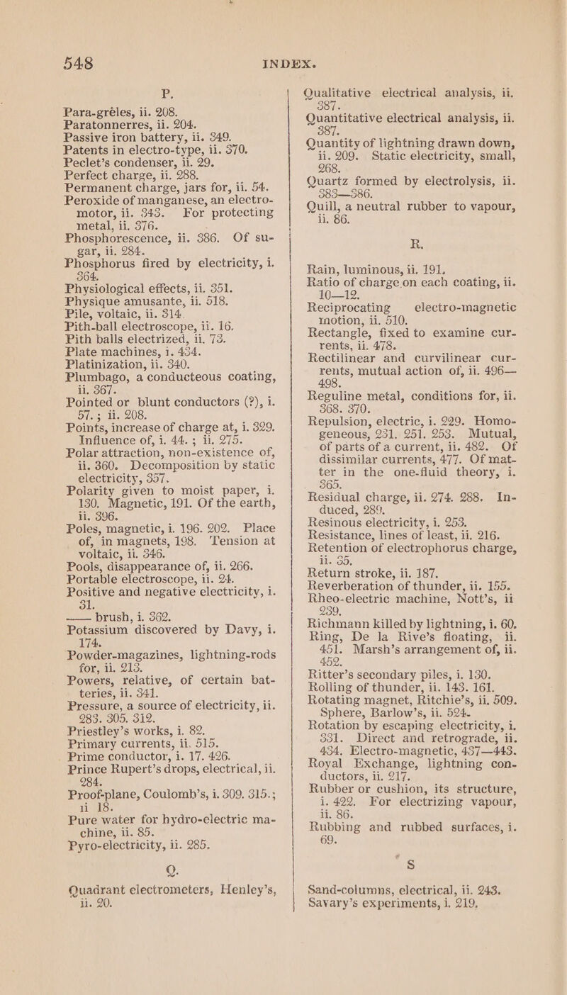 Pp, Para-gréles, ii. 208. Paratonnerres, ii. 204. Passive iron battery, ii. 349. Patents in electro-type, ii. 370. Peclet’s condenser, ii. 29. Perfect charge, ii. 258. Permanent charge, jars for, ii. 54. Peroxide of manganese, an electro- motor, ii. 343. For protecting metal, ii. 376. Phosphorescence, ii. 386. Of su- gar, ii, 284. Phosphorus fired by electricity, i. 364. Phy-iclosical effects, ii. 351. Physique amusante, ii. 518. Pile, voltaic, ii. 314. Pith-ball electroscope, ii. 16. Pith balls electrized, 11. 73. Plate machines, 1. 434. Platinization, ii. 340. Plumbago, a conducteous coating, ii. 367. Pinte or ‘aed conductors (?), i. Silas Points, j oe of charge at, i. 329. Influence of, i. 44. 3 ii. Q75. Polar attraction, non-existence of, ii. 360. Decomposition by static electricity, 357. Polarity given to moist paper, 1. 130, Magnetic, 191. Of the earth, ii, 396. Poles, magnetic, i. 196. 202. Place of, in magnets, 198, ‘Tension at voltaic, il. 346. Pools, disappearance of, i1. 266. Portable electroscope, ii. 24. Positive and negative electricity, i. 31. ———— brush, 1. 362, Potassium discovered by Davy, i. 174. Powder-magazines, lightning-rods for, ii. 213 Powers, relative, of certain bat- teries, ii. 341. Pressure, a source of electricity, ii. 983. 305. 312. Priestley’s works, i. 82. Primary currents, ii, 515. Prime conductor, i. 17. 426. Prince Rupert’s drops, electrical, ii. 284. Proof-plane, Coulomb’s, i. 309. 315.; 1 1S. Pure water for hydro-electric ma- chine, ii. 85. Pyro-electricity, ii. 285. Q. Quadrant electrometers, Henley’s, ii. 20. Qualitative electrical analysis, ii. 387. Quantitative electrical analysis, ii. 38 7. Quantity of lightning drawn down, ii. 209. Static electricity, small, 268. Quartz formed by electrolysis, ii. 583—386. Quill, a neutral rubber to vapour, li. 86 R. Rain, luminous, ii. 191, Ratio of charge on each coating, ii. 10-12: Reciprocating motion, ii. 510, Rectangle, fixed to examine cur- rents, ii. 478. Rectilinear and curvilinear cur- rents, mutual action of, ii. 496— 498. Reguline metal, conditions for, ii. 368. 370. Repulsion, electric, i. 229. Homo- geneous, 231. 951, 253 Mutual, of parts of a current, ay 482. Of dissimilar currents, 477. Of mat- ter in the one-fluid theory, i. 365. Residual charge, ii. 274. 288. duced, 289. Resinous electricity, i. 253. Resistance, lines of least, ii. 216. Retention of electrophorus charge, li. 35, Return stroke, ii. 187, Reverberation of thunder, ii. 155. Ee Ope rcrnnse machine, Nott’s, ii 239, Richmann killed by lightning, i. 60. Ring, De la Rive’s floating, ii. rae Marsh’s arrangement of, ii. (9) Ritter’s secondary piles, i. 130. Rolling of thunder, ii. 143. 161. Rotating magnet, Ritchie’s, ii, 509. Sphere, Barlow’s, ii. 524. Rotation by escaping electricity, i. 331. Direct and retrograde, ii. 434, Electro-magnetic, 437—443. Royal Exchange, lightning con- ductors, ii. 217. Rubber or cushion, its structure, i. 422, For electrizing vapour, li. 86. Rubbing and rubbed surfaces, i. Je electro-magnetic In- aS Sand-columns, electrical, ii. 243. Savary’s experiments, i, 219.