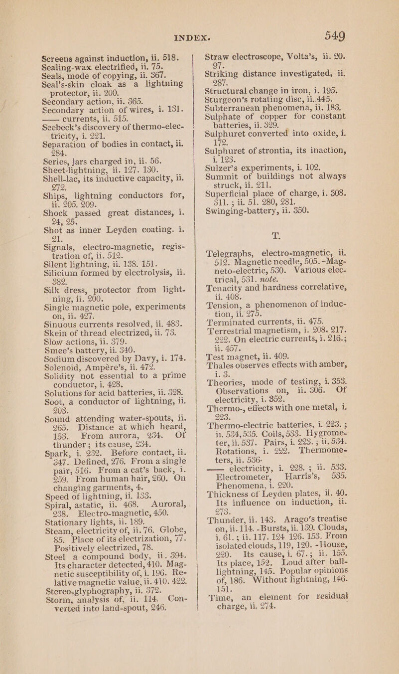 Sealing-wax electrified, ii. 75. Seals, mode of copying, ii. 367. Seal’s-skin cloak as a lightning protector, ii. 200. Secondary action, ii. 360. Secondary action of wires, i. 131. currents, ii. 515. Seebeck’s discovery of thermo-elec- tricity, 1. 221. Separation of bodies in contact, ii. 284. Series, jars charged in, ii. 56. Sheet-lightning, ii. 127. 130. eae its inductive capacity, ii. De Ships, lightning conductors for, ii. 205. 209. Shock passed great distances, i. phy Shot as inner Leyden coating. i. 21. Signals, electro-magnetic, regis- tration of, ii. 512. Silent lightning, ii. 138. 151. Sah formed by electrolysis, ii. 82. Silk dress, protector from light- ning, ii. 200. Single magnetic pole, experiments on, ii. 427. Sinuous currents resolved, ii. 483. Skein of thread electrized, ii. 73. Slow actions, ii. 379. Smee’s battery, ii. 540. Sodium discovered by Davy, i. 174. Solenoid, Ampére’s, ii. 472. Solidity not essential to a prime conductor, i. 428. Solutions for acid batteries, ii. 528. Soot, a conductor of lightning, il. 203, Sound attending water-spouts, ii. 965. Distance at which heard, 153. From aurora, 234 Of thunder ; its cause, 234. Spark, i. 232. Before contact, ii. 347. Defined, 276. From a single pair, 516. From a cat’s back, i. 959. From human hair, 260. On changing garments, 4. Speed of lightning, 11. 153. Spiral, astatic, ii. 468. Auroral, 938. Electro-magnetic, 450. Stationary lights, 11. 189. Steam, electricity of, ii.76. Globe, 85. Place of its electrization, 7. Positively electrized, 78. Steel a compound body, ii. 394. Its character detected, 410. Mag- netic susceptibility of, i. 196. Re- lative magnetic value, ii. 410. 4.22. Stereo-glyphography, ii. 372. Storm, analysis of, ii. 114. Con- verted into land-spout, 246, 549 97. Striking distance investigated, ii. 28 Structural change in iron, i. 195. Sturgeon’s rotating disc, i1..445. Subterranean phenomena, ii. 183. Sulphate of copper for constant batteries, ii. 329. _ Sulphuret converted into oxide, 1. 72. Sulphuret of strontia, its inaction, i, 193. Sulzer’s experiments, i. 102. Summit of buildings not always struck, ii. 211. Superficial place of charge, i. 308. 311. 3 1. SI. 280, 281, Swinging-battery, il. 350. E: Telegraphs, electro-magnetic, ii. 512. Magnetic needle, 505.-Mag- neto-electric, 530. Various elec- trical, 531. note. Tenacity and hardness correlative, ii. 408. Tension, a phenomenon of induc- tion, ii. 275. Terminated currents, ii. 475. Terrestrial magnetism, i. 208. 217. 292, On electric currents, i. 216.; ii. 457. Test magnet, ii. 409. Thales observes effects with amber, 1g 5 Theories, mode of testing, 1. 353. Observations on, ii. 306. Of electricity, i. 352. Thermo., effects with one metal, i. 223: Thermo-electric batteries, 1 223. 5 in, 534,535. Coils, 533. Hygrome- ter, ii. 537. Pairs, i. 223. ; li, 534. Rotations, i. 222. Thermomee ters, il. 536. — electricity, i. 228.3; i. 533, Electrometer, Harris’s, 535. Phenomena, i. 220. Thickness of Leyden plates, li. 40. Its influence on induction, 1. 273. Thunder, ii. 143. Arago’s treatise on, ii. 114. -Bursts, ii, 139. Clouds, i. 61.3 ii. 117. 124 126. 153. From isolated clouds, 119, 120. - House, 220. Its cause, i. 67.; ii. 155. Its place, 152. Loud after ball- lightning, 145. Popular opinions of, 186. Without lightning, 146. 151. Time, an element for residual charge, ii, 274. ;