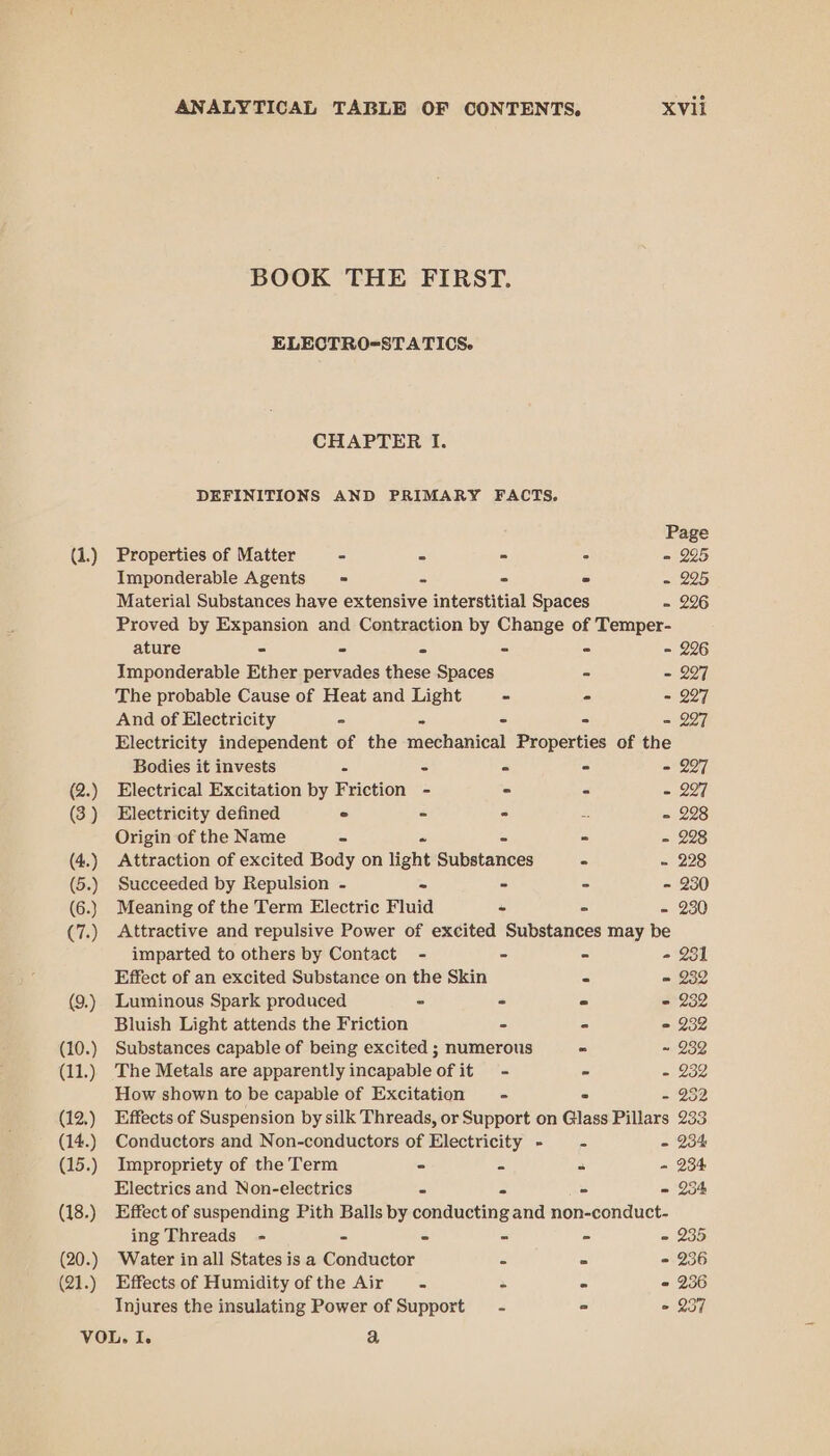 (9.) (10.) (11.) (12,) (14.) (15.) (18.) (20.) (21.) ANALYTICAL TABLE OF CONTENTS. XVii BOOK THE FIRST. ELECTRO=STATICS. CHAPTER I. DEFINITIONS AND PRIMARY FACTS. Page Imponderable Agents = - 2 - = 225 Material Substances have extensive interstitial Spaces - 226 Proved by Expansion and Contraction by Change of Temper- ature - - - - - = 226 Imponderable Ether pervades these Spaces - - 227 The probable Cause of Heat and Light ~ - - 227 And of Electricity - - - - - 227 Electricity independent of the mechanical Properties of the Bodies it invests - - = - - 227 Electrical Excitation by Friction - = - - 297 Electricity defined ° - ° = = 228 Origin of the Name - ° = 228 Attraction of excited Body on light Sitbnances - - 228 Succeeded by Repulsion - - - . - 230 Meaning of the Term Electric Fluid - ° - 230 Attractive and repulsive Power of excited Substances may be imparted to others by Contact - - ° - 231 Effect of an excited Substance on the Skin - = 232 Luminous Spark produced - - = = 232 Bluish Light attends the Friction - . = 232 Substances capable of being excited ; numerous - ~ 232 The Metals are apparently incapable of it - - = 232 How shown to be capable of Excitation - 2 - 252 Effects of Suspension by silk Threads, or Support on Glass Pillars 233 Conductors and Non-conductors of Electricity - - - 234 Impropriety of the Term - = . - 234 Electrics and Non-electrics - - - = 254 Effect of suspending Pith Balls by conducting and non-conduct- ing Threads - - = ma Pp - 235 Water in all States is a Conductor - . - 236 Effects of Humidity of the Air. * - 2 236 Injures the insulating Power of Support = - ° © 257