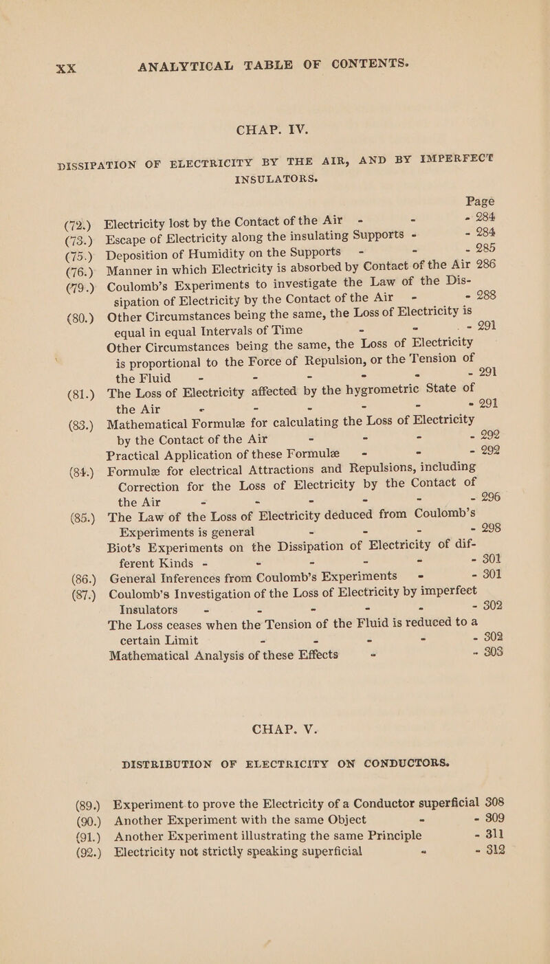 CHAP. IV. pISSIPATION OF ELECTRICITY BY THE AIR, AND BY IMPERFECT INSULATORS. Page (72.) Electricity lost by the Contact of the Air - - - 284 (73.) Escape of Electricity along the insulating Supports - - 284 (75.) Deposition of Humidity on the Supports - - - 285 (76.) Manner in which Electricity is absorbed by Contact of the Air 286 (79.) Coulomb’s Experiments to investigate the Law of the Dis- sipation of Electricity by the Contact ofthe Air - - 288 (80.) Other Circumstances being the same, the Loss of Electricity is equal in equal Intervals of Time 2 ° _ = 291 Other Circumstances being the same, the Loss of Electricity is proportional to the Force of Repulsion, or the Tension of the Fluid - - - - = ~ 291 (81.) The Loss of Electricity affected by the hygrometric State of the Air © - = - - = 291 (83.) Mathematical Formule for calculating the Loss of Electricity by the Contact of the Air - - - - 292 Practical Application of these Formule - - - 292 (84.) Formule for electrical Attractions and Repulsions, including Correction for the Loss of Electricity by the Contact of the Air - - - - - - 296 (85.) The Law of the Loss of Electricity deduced from Coulomb’s Experiments is general = = = - 298 Biot’s Experiments on the Dissipation of Electricity of dif- ferent Kinds - - - - - - 301 (86.) General Inferences from Coulomb’s Experiments = - 301 (87.) Coulomb’s Investigation of the Loss of Electricity by imperfeet Insulators - - - - - - 302 The Loss ceases when the Tension of the Fluid is reduced to a certain Limit - = Co - - 302 Mathematical Analysis of these Effects = - 303 CHAP. V. DISTRIBUTION OF ELECTRICITY ON CONDUCTORS. (89.) Experiment.to prove the Electricity of a Conductor superficial 308 (90.) Another Experiment with the same Object - - 309 (91.) Another Experiment illustrating the same Principle - 311 (92.) Electricity not strictly speaking superficial = - 312