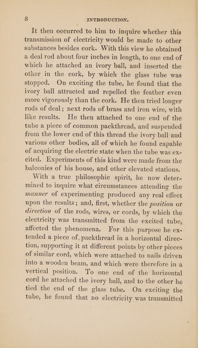 It then occurred to him to inquire whether this transmission of electricity would be made to other substances besides cork. With this view he obtained a deal rod about four inches in length, to one end of which he attached an ivory ball, and inserted the other in the cork, by which the glass tube was stopped. On exciting the tube, he found that the ivory ball attracted and repelled the feather even more vigorously than the cork. He then tried longer rods of deal; next rods of brass and iron wire, with like results. He then attached to one end of the tube a piece of common packthread, and suspended from the lower end of this thread the ivory ball and various other bodies, all of which he found capable of acquiring the electric state when the tube was ex- cited. Experiments of this kind were made from the balconies of his house, and other elevated stations. With a true philosophic spirit, he now deter- mined to inquire what circumstances attending the manner of experimenting produced any real effect upon the results; and, first, whether the position or direction of the rods, wires, or cords, by which the electricity was transmitted from the excited tube, affected the phenomena. For this purpose he ex- tended a piece of, packthread in a horizontal direc- tion, supporting it at different points by other pieces of similar cord, which were attached to nails driven into a wooden beam, and which were therefore in a vertical position. To one end of the horizontal cord he attached the ivory ball, and to the other he tied the end of the glass tube. On exciting the tube, he found that no electricity was transmitted