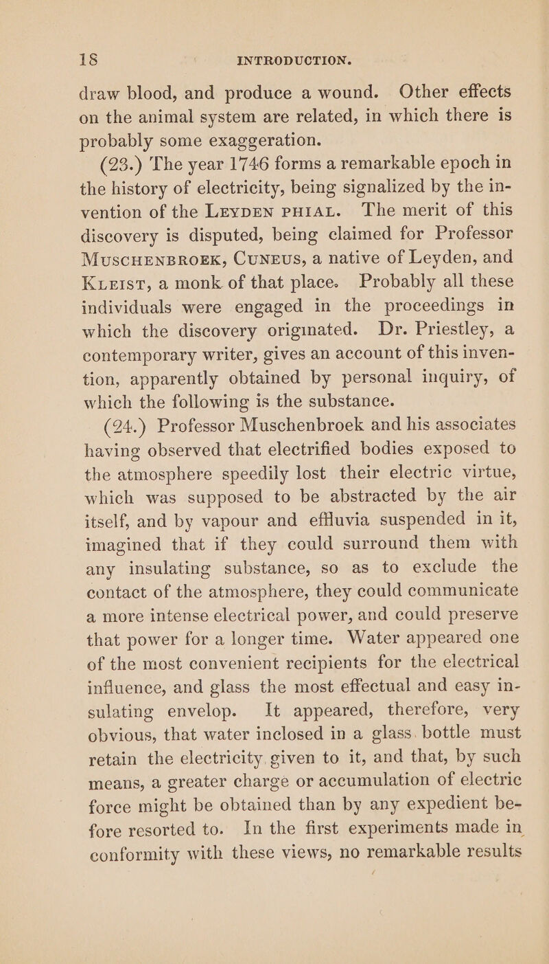 draw blood, and produce a wound. Other effects on the animal system are related, in which there is probably some exaggeration. (23.) The year 1746 forms a remarkable epoch in the history of electricity, being signalized by the in- vention of the LeypEN PHIAL. The merit of this discovery is disputed, being claimed for Professor MuscHENBROEK, CUNEUS, a native of Leyden, and Kuetst, a monk of that place. Probably all these individuals were engaged in the proceedings in which the discovery originated. Dr. Priestley, a contemporary writer, gives an account of this inven- tion, apparently obtained by personal inquiry, of which the following is the substance. (24.) Professor Muschenbroek and his associates having observed that electrified bodies exposed to the atmosphere speedily lost their electric virtue, which was supposed to be abstracted by the air itself, and by vapour and effluvia suspended in it, imagined that if they could surround them with any insulating substance, so as to exclude the contact of the atmosphere, they could communicate a more intense electrical power, and could preserve that power for a longer time. Water appeared one of the most convenient recipients for the electrical influence, and glass the most effectual and easy in- sulating envelop. It appeared, therefore, very obvious, that water inclosed in a glass. bottle must retain the electricity, given to it, and that, by such means, a greater charge or accumulation of electric force might be obtained than by any expedient be- fore resorted to. In the first experiments made in conformity with these views, no remarkable results