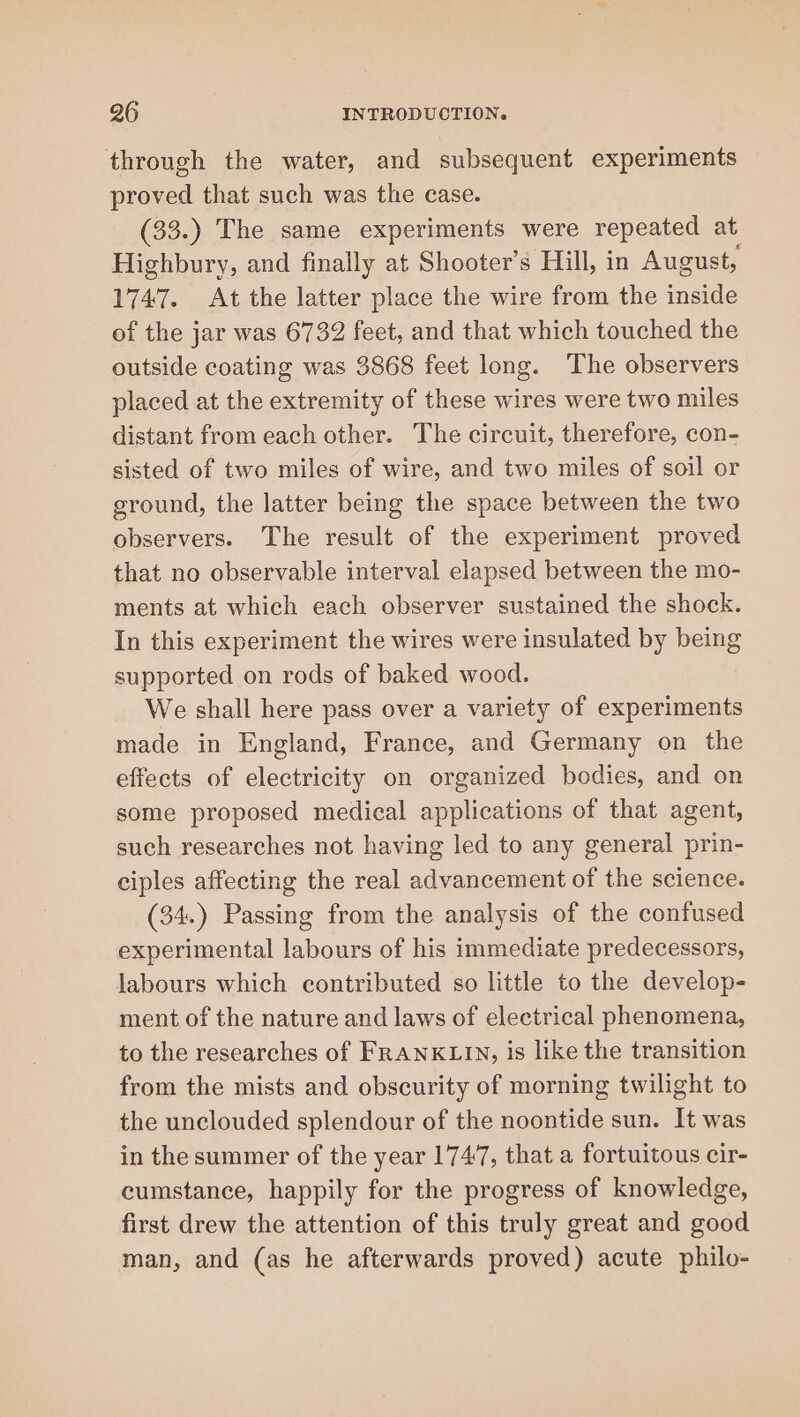 through the water, and subsequent experiments proved that such was the case. (33.) The same experiments were repeated at Highbury, and finally at Shooter’s Hill, in August, 1747. At the latter place the wire from the inside of the jar was 6732 feet, and that which touched the outside coating was 3868 feet long. The observers placed at the extremity of these wires were two miles distant from each other. The circuit, therefore, con- sisted of two miles of wire, and two miles of soil or ground, the latter being the space between the two observers. The result of the experiment proved that no observable interval elapsed between the mo- ments at which each observer sustained the shock. In this experiment the wires were insulated by being supported on rods of baked wood. We shall here pass over a variety of experiments made in England, France, and Germany on the effects of electricity on organized bodies, and on some proposed medical applications of that agent, such researches not having led to any general prin- ciples affecting the real advancement of the science. (34.) Passing from the analysis of the confused experimental labours of his immediate predecessors, labours which contributed so little to the develop- ment of the nature and laws of electrical phenomena, to the researches of FRANKLIN, is like the transition from the mists and obscurity of morning twilight to the unclouded splendour of the noontide sun. It was in the summer of the year 1747, that a fortuitous cir- cumstance, happily for the progress of knowledge, first drew the attention of this truly great and good man, and (as he afterwards proved) acute philo-