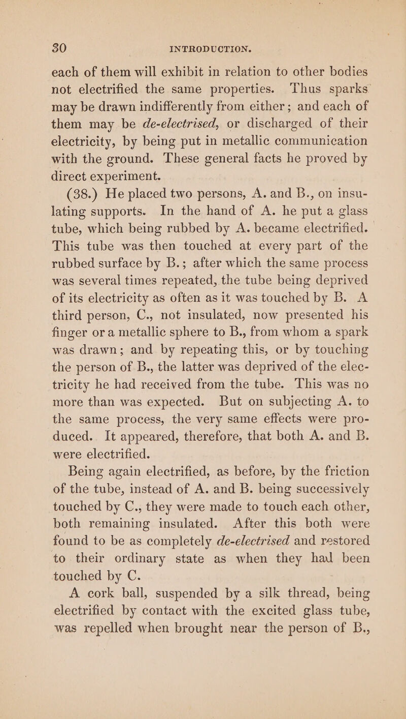 each of them will exhibit in relation to other bodies not electrified the same properties. Thus sparks may be drawn indifferently from either; and each of them may be de-electrised, or discharged of their electricity, by being put in metallic communication with the ground. These general facts he proved by direct experiment. (38.) He placed two persons, A. and B., on insu- lating supports. In the hand of A. he put a glass tube, which being rubbed by A. became electrified. This tube was then touched at every part of the rubbed surface by B.; after which the same process was several times repeated, the tube being deprived of its electricity as often as it was touched by B. A third person, C., not insulated, now presented his finger ora metallic sphere to B., from whom a spark was drawn; and by repeating this, or by touching the person of B., the latter was deprived of the elec- tricity he had received from the tube. This was no more than was expected. But on subjecting A. to the same process, the very same effects were pro- duced. It appeared, therefore, that both A. and B. were electrified. Being again electrified, as before, by the friction of the tube, instead of A. and B. being successively touched by C., they were made to touch each other, both remaining insulated. After this both were found to be as completely de-electrised and restored to their ordinary state as when they hal been touched by C. A cork ball, suspended by a silk thread, being electrified by contact with the excited glass tube, was repelled when brought near the person of B.,