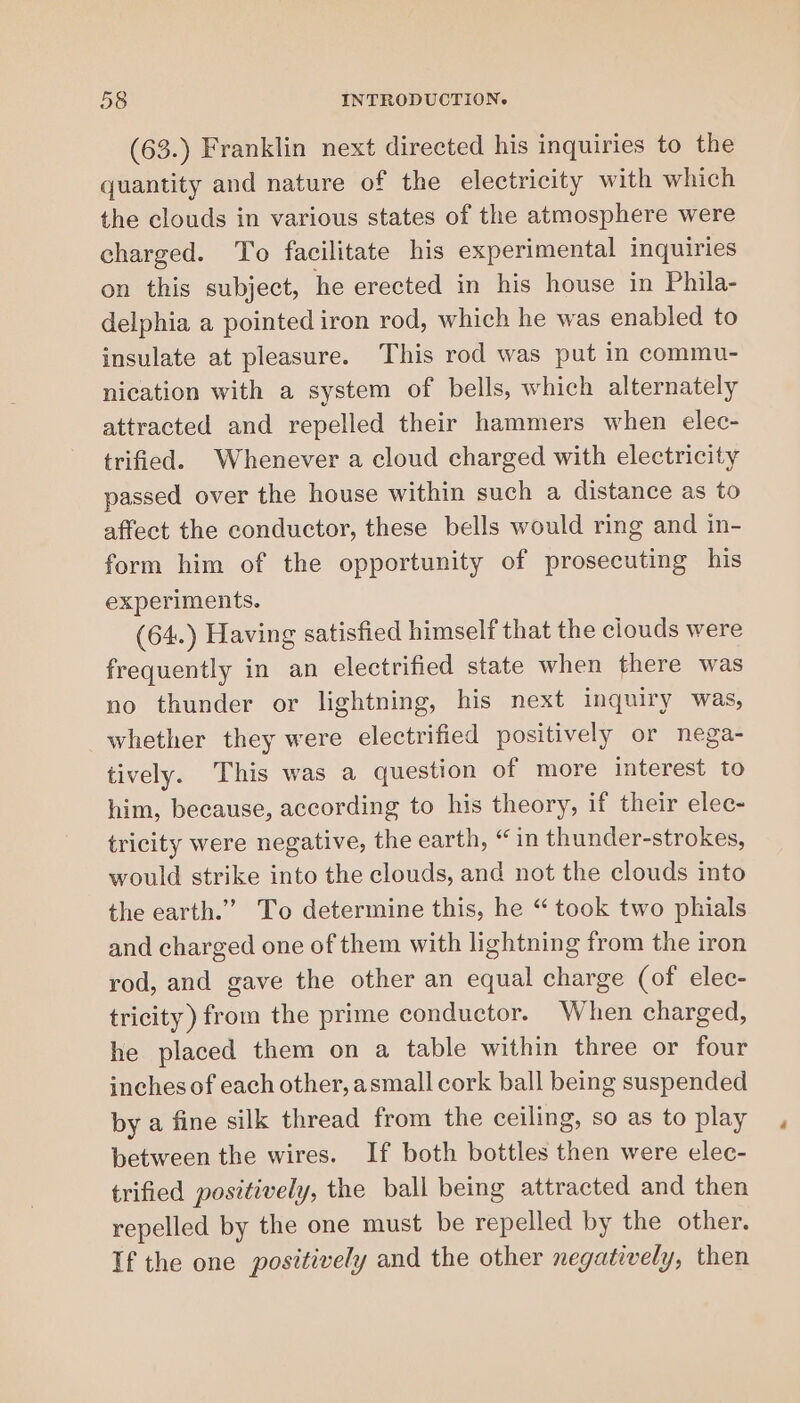 (63.) Franklin next directed his inquiries to the quantity and nature of the electricity with which the clouds in various states of the atmosphere were charged. To facilitate his experimental inquiries on this subject, he erected in his house in Phila- delphia a pointed iron rod, which he was enabled to insulate at pleasure. This rod was put in commu- nication with a system of bells, which alternately attracted and repelled their hammers when elec- trified. Whenever a cloud charged with electricity passed over the house within such a distance as to affect the conductor, these bells would ring and in- form him of the opportunity of prosecuting his experiments. (64.) Having satisfied himself that the clouds were frequently in an electrified state when there was no thunder or lightning, his next inquiry was, whether they were electrified positively or nega- tively. This was a question of more interest to him, because, according to his theory, if their elec- tricity were negative, the earth, “ in thunder-strokes, would strike into the clouds, and not the clouds into the earth.’ To determine this, he “ took two phials and charged one of them with lightning from the iron rod, and gave the other an equal charge (of elec- tricity) from the prime conductor. When charged, he placed them on a table within three or four inches of each other, asmall cork ball being suspended by a fine silk thread from the ceiling, so as to play between the wires. If both bottles then were elec- trified positively, the ball being attracted and then repelled by the one must be repelled by the other. If the one positively and the other negatively, then