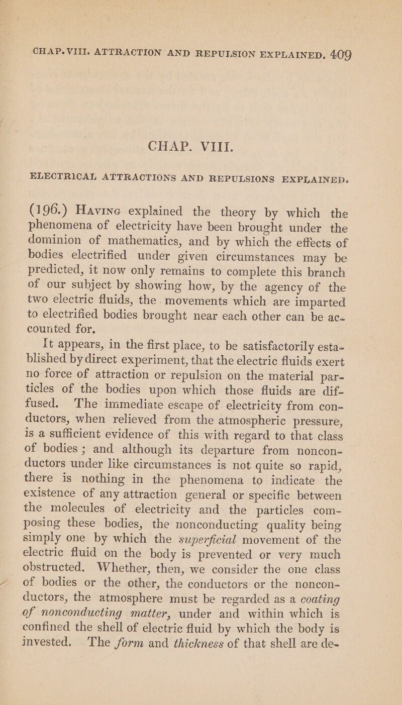 CHAP. VIII. ELECTRICAL ATTRACTIONS AND REPULSIONS EXPLAINED. (196.) Havine explained the theory by which the phenomena of electricity have been brought under the dominion of mathematics, and by which the effects of bodies electrified under given circumstances may be predicted, it now only remains to complete this branch of our subject by showing how, by the agency of the two electric fluids, the movements which are imparted to electrified bodies brought near each other can be ac- counted for. It appears, in the first place, to be satisfactorily esta- blished by direct experiment, that the electric fluids exert no force of attraction or repulsion on the material par- ticles of the bodies upon which those fluids are dif- fused. The immediate escape of electricity from con- ductors, when relieved from the atmospheric pressure, is a sufficient evidence of this with regard to that class of bodies ; and although its departure from noncon- ductors under like circumstances is not quite so rapid, there is nothing in the phenomena to indicate the existence of any attraction general or specific between the molecules of electricity and the particles com- posing these bodies, the nonconducting quality being simply one by which the superficial movement of the electric fluid on the body is prevented or very much obstructed. Whether, then, we consider the one class of bodies or the other, the conductors or the noncon- ductors, the atmosphere must be regarded as a coating of nonconducting matter, under and within which is confined the shell of electric fluid by which the body is invested. The form and thickness of that shell are de-