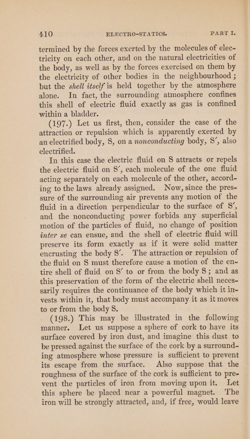 termined by the forces exerted by the molecules of elec- tricity on each other, and on the natural electricities of the body, as well as by the forces exercised on them by the electricity of other bodies in the neighbourhood ; but the shell itself is held together by the atmosphere alone. In fact, the surrounding atmosphere confines this shell of electric fluid exactly as gas is confined within a bladder. (197.) Let us first, then, consider the case of the attraction or repulsion which is apparently exerted by an electrified body, 8, on a nonconducting body, 8’, also electrified. In this case the electric fluid on S attracts or repels the electric fluid on 8’, each molecule of the one fluid acting separately on each molecule of the other, accord- ing to the laws already assigned. Now, since the pres- sure of the surrounding air prevents any motion of the fluid in a direction perpendicular to the surface of S’, and the nonconducting power forbids any superficial motion of the particles of fluid, no change of position inter se can ensue, and the shell of electric fluid will preserve its form exactly as if it were solid matter encrusting the body 8’. The attraction or repulsion of the fluid on S must therefore cause a motion of the en- tire shell of fluid on S’ to or from the body 8; and as this preservation of the form of the electric shell neces- sarily requires the continuance of the body which it in- vests within it, that body must accompany it as it moves to or from the body 8. (198.) This may be illustrated in the following manner. Let us suppose a sphere of cork to have its surface covered by iron dust, and imagine this dust to be pressed against the surface of the cork by a surround- ing atmosphere whose pressure is sufficient to prevent its escape from the surface. Also suppose that the roughness of the surface of the cork is sufficient to pre- vent the particles of iron from moving upon it. Let this sphere be placed near a powerful magnet. ‘The iron will be strongly attracted, and, if free, would leave