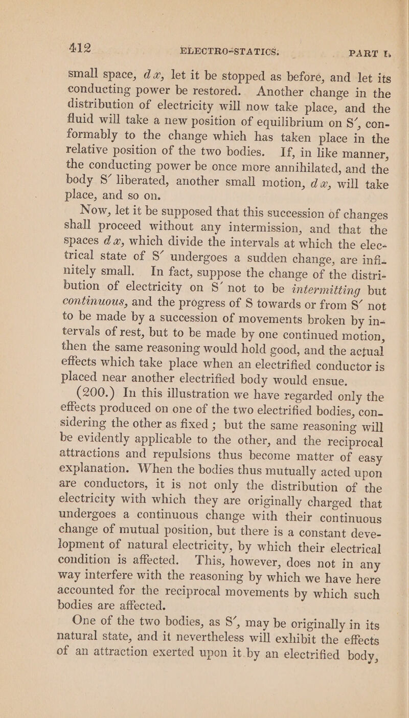 small space, da, let it be stopped as before, and let its conducting power be restored. Another change in the distribution of electricity will now take place, and the fluid will take a new position of equilibrium on S’, con- formably to the change which has taken place in the relative position of the two bodies. If, in like manner, the conducting power be once more annihilated, and the body S’ liberated, another small motion, dw, will take place, and so on. Now, let it be supposed that this succession of changes shall proceed without any intermission, and that the spaces da, which divide the intervals at which the elec« trical state of S’ undergoes a sudden change, are infi- nitely small. In fact, suppose the change of the distri- bution of electricity on S’ not to be intermitting but continuous, and the progress of S towards or from S’ not to be made by a succession of movements broken by in- tervals of rest, but to be made by one continued motion, then the same reasoning would hold good, and the actual effects which take place when an electrified conductor is placed near another electrified body would ensue. (200.) In this illustration we have regarded only the effects produced on one of the two electrified bodies, con- sidering the other as fixed ; but the same reasoning will be evidently applicable to the other, and the reciprocal attractions and repulsions thus become matter of easy explanation. When the bodies thus mutually acted upon are conductors, it is not only the distribution of the electricity with which they are originally charged that undergoes a continuous change with their continuous change of mutual position, but there is a constant deve- lopment of natural electricity, by which their electrical condition is affected. This, however, does not in any way interfere with the reasoning by which we have here accounted for the reciprocal movements by which such bodies are affected. One of the two bodies, as 8’, may be originally in its natural state, and it nevertheless will exhibit the effects of an attraction exerted upon it.by an electrified body,