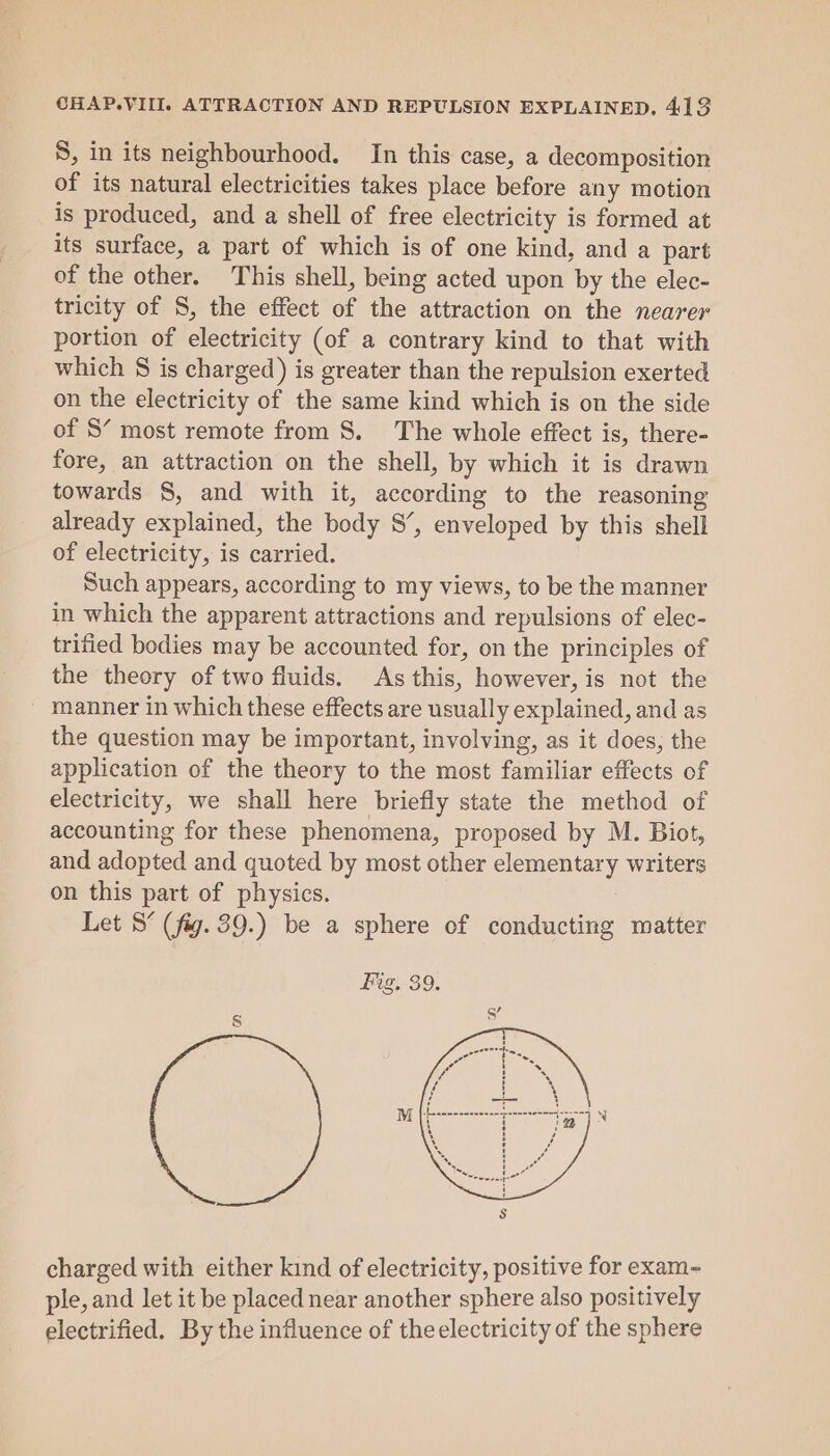 S, in its neighbourhood. In this case, a decomposition of its natural electricities takes place before any motion is produced, and a shell of free electricity is formed at its surface, a part of which is of one kind, and a part of the other. This shell, being acted upon by the elec- tricity of S, the effect of the attraction on the nearer portion of electricity (of a contrary kind to that with which § is charged) is greater than the repulsion exerted on the electricity of the same kind which is on the side of S’ most remote from S. The whole effect is, there- fore, an attraction on the shell, by which it is drawn towards S, and with it, according to the reasoning already explained, the body S’, enveloped by this shell of electricity, is carried. Such appears, according to my views, to be the manner in which the apparent attractions and repulsions of elec- trified bodies may be accounted for, on the principles of the theory of two fluids. As this, however, is not the ~ manner in which these effects are usually explained, and as the question may be important, involving, as it does, the application of the theory to the most familiar effects of electricity, we shall here briefly state the method of accounting for these phenomena, proposed by M. Biot, and adopted and quoted by most other elementary writers on this part of physics. Let S’ (fig. 39.) be a sphere of conducting matter charged with either kind of electricity, positive for exam ple, and let it be placed near another sphere also positively electrified. By the influence of theelectricity of the sphere