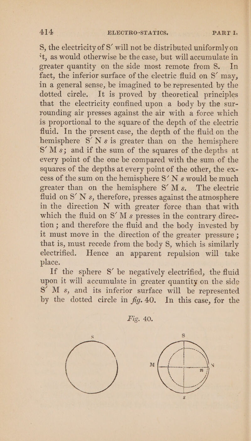 S, the electricity of S’ will not be distributed uniformly on *t, as would otherwise be the case, but will accumulate in greater quantity on the side most remote from 8. In fact, the inferior surface of the electric fluid on S’ may, in a general sense, be imagined to be represented by thie dotted circle. It is proved by theoretical principles that the electricity confined upon a body by the sur- rounding air presses against the air with a force which is proportional to the square of the depth of the electric fluid. In the present case, the depth of the fluid on the hemisphere 8’ N s is greater than on the hemisphere S’M s; and if the sum of the squares of the depths at every point of the one be compared with the sum of the squares of the depths at every point of the other, the ex- cess of the sum on the hemisphere S’ N s would be much greater than on the hemisphere S’M-s. The electric fluid on 8’ N s, therefore, presses against the atmosphere in the direction N with greater force than that with which the fluid on 8’ M s presses in the contrary direc- tion ; and therefore the fluid and the body invested by it must move in the direction of the greater pressure ; that is, must recede from the body 8, which is similarly electrified. Hence an apparent repulsion will take place. If the sphere S’ be negatively electrified, the fluid upon it will accumulate in greater quantity on the side S’ M s, and its inferior surface will be represented by the dotted circle in fig.40. In this case, for the Fig. 40.