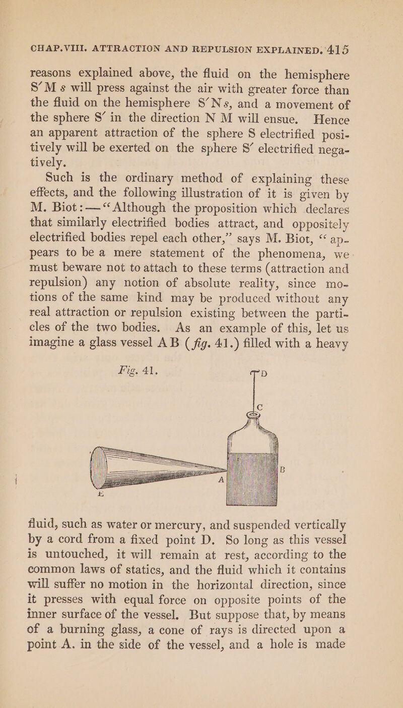 reasons explained above, the fluid on the hemisphere S’M s will press against the air with greater force than the fluid on the hemisphere S’Ns, and a movement of the sphere 8’ in the direction N M will ensue. Hence an apparent attraction of the sphere S electrified posi- tively will be exerted on the sphere 8’ electrified nega- tively. Such is the ordinary method of explaining these effects, and the following illustration of it is given by M. Biot: —“ Although the proposition which declares that similarly electrified bodies attract, and oppositely electrified bodies repel each other,” says M. Biot, “ ap- pears to be a mere statement of the phenomena, we must beware not to attach to these terms (attraction and repulsion) any notion of absolute reality, since mo- tions of the same kind may be produced without any real attraction or repulsion existing between the parti- cles of the two bodies. As an example of this, let us imagine a glass vessel AB (fig. 41.) filled with a heavy Fig. 41, D 3 . : ae | ne fluid, such as water or mercury, and suspended vertically by a cord from a fixed point D. So long as this vessel is untouched, it will remain at rest, according to the common laws of statics, and the fluid which it contains will suffer no motion in the horizontal direction, since it presses with equal force on opposite points of the inner surface of the vessel. But suppose that, by means of a burning glass, a cone of rays is directed upon a point A. in the side of the vessel, and a hole is made | i}