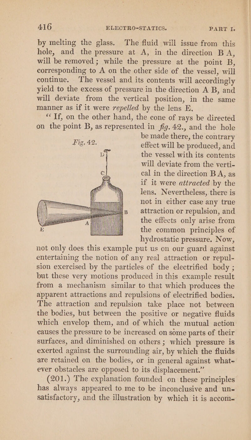 by melting the glass. The fluid will issue from this hole, and the pressure at A, in the direction B A, will be removed ; while the pressure at the point B, corresponding to A on the other side of the vessel, will continue. The vessel and its contents will accordingly yield to the excess of pressure in the direction A B, and will deviate from the vertical position, in the same manner as if it were repelled by the lens E, ** If, on the other hand, the cone of rays be directed on the point B, as represented in fig. 42., and the hole be made there, the contrary effect will be produced, and the vessel with its contents will deviate from the verti- cal in the direction BA, as if it were attracted by the lens. Nevertheless,.there is ling LOTT not in either case any true Sow — gp attraction or repulsion, and the effects only arise from a the common principles of hydrostatic pressure. Now, not only does this example put us on our guard against entertaining the notion of any real attraction or repul- sion exercised by the particles of the electrified body ; but these very motions produced in this example result from a mechanism similar to that which produces the apparent attractions and repulsions of electrified bodies. The attraction and repulsion take place not between the bodies, but between the positive or negative fluids which envelop them, and of which the mutual action causes the pressure to be increased on some parts of their surfaces, and diminished on others ; which pressure is exerted against the surrounding air, by which the fluids are retained on the bodies, or in general against what- ever obstacles are opposed to its displacement.” (201.) The explanation founded on these principles has always appeared to me to be inconclusive and un satisfactory, and the illustration by which it is accom- Fiz. 42,  |