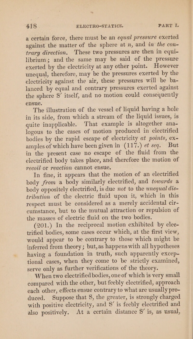 a certain force, there must be an equal pressure exerted against the matter of the sphere at n, and in the con- trary direction. These two pressures are then in equi- librium; and the same may be said of the pressure exerted by the electricity at any other point. However unequal, therefore, may be the pressures exerted by the electricity against the air, these pressures will be ba- lanced by equal and contrary pressures exerted against the sphere S’ itself, and no motion could consequently ensue. The illustration of the vessel of liquid having a hole in its side, from which a stream of the liquid issues, is quite inapplicable. That example is altogether ana- logous to the cases of motion produced in electrified bodies by the rapid escape of electricity at points, ex- amples of which have been given in (117.) e¢ seq. But in the present case no escape of the fluid from the electrified body takes place, and therefore the motion of recoil or reaction cannot ensue. In fine, it appears that the motion of an electrified body from a body similarly electrified, and towards a body oppositely electrified, is due not to the wnequal dis- tribution of the electric fluid upon it, which in this respect must be considered as a merely accidental cir- cumstance, but to the mutual attraction or repulsion of the masses of electric fluid on the two bodies. (201.) In the reciprocal motion exhibited by elec- trified bodies, some cases occur which, at the first view, ‘would appear to be contrary to those which might be inferred from theory; but,as happens with all hypotheses having a foundation in truth, such apparently excep- tional cases, when they come to be strictly examined, serve only as further verifications of the theory. When two electrified bodies, one of which is very small compared with the other, but feebly electrified, approach each other, effects ensue contrary to what are usually pro- duced. Suppose that S, the greater, is strongly charged with positive electricity, and S” is feebly electrified and also positively. At a certain distance S’ is, as usual,