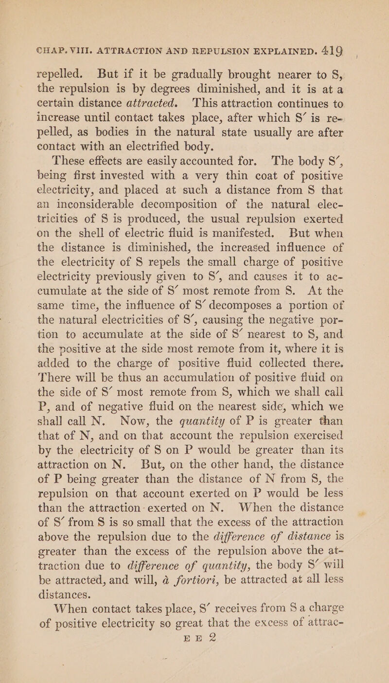 repelled. But if it be gradually brought nearer to S, the repulsion is by degrees diminished, and it is ata certain distance attracted. This attraction continues to increase until contact takes place, after which S’ is re- pelled, as bodies in the natural state usually are after contact with an electrified body. These effects are easily accounted for. The body S’, being first invested with a very thin coat of positive electricity, and placed at such a distance from S that an inconsiderable decomposition of the natural elec- tricities of S is produced, the usual repulsion exerted on the shell of electric fluid is manifested. But when the distance is diminished, the increased influence of the electricity of S repels the small charge of positive electricity previously given to 8’, and causes it to ac- cumulate at the side of S’ most remote from 8. At the same time, the influence of 8S’ decomposes a portion of the natural electricities of 8’, causing the negative por- tion to accumulate at the side of S’ nearest to S, and the positive at the side most remote from it, where it is added to the charge of positive fluid collected there. There will be thus an accumulation of positive fluid on the side of S’ most remote from 8, which we shall call P, and of negative fluid on the nearest side, which we shall call N. Now, the quantity of P is greater than that of N, and on that account the repulsion exercised by the electricity of S on P would be greater than its attraction on N. But, on the other hand, the distance of P being greater than the distance of N from §, the repulsion on that account exerted on P would be less than the attraction-exerted on N. When the distance of 8’ from $ is so small that the excess of the attraction above the repulsion due to the difference of distance is greater than the excess of the repulsion above the at- traction due to difference of quantity, the body S’ will be attracted, and will, 4 fortiori, be attracted at all less distances. When contact takes place, S’ receives from Sa charge of positive electricity so great that the excess of attrac-