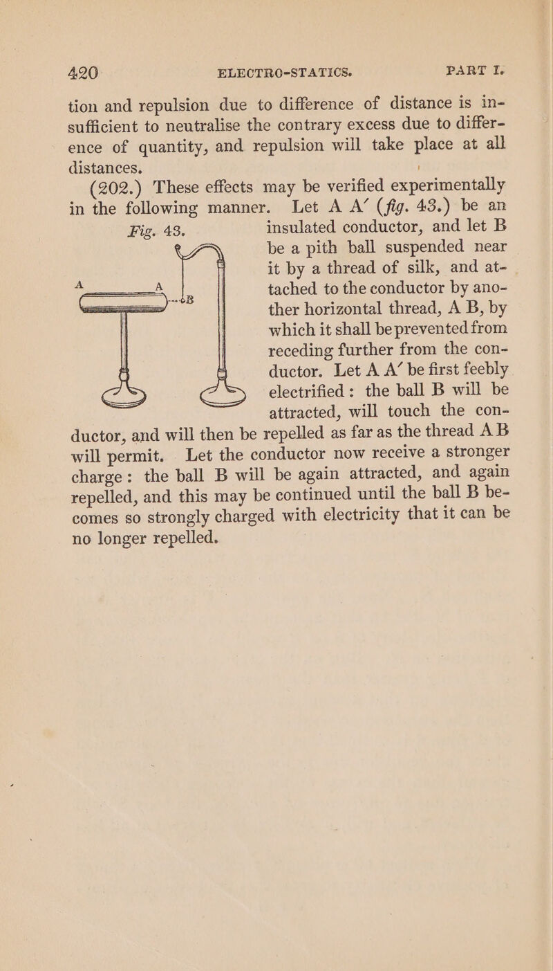 tion and repulsion due to difference of distance is in- sufficient to neutralise the contrary excess due to differ- ence of quantity, and repulsion will take place at all distances. (202.) These effects may be verified experimentally in the following manner. Let A A’ (fig. 43.) be an insulated conductor, and let B be a pith ball suspended near it by a thread of silk, and at- tached to the conductor by ano- ther horizontal thread, A B, by which it shall be prevented from receding further from the con- ductor. Let A A’ be first feebly electrified: the ball B will be attracted, will touch the con- ductor, and will then be repelled as far as the thread AB will permit. Let the conductor now receive a stronger charge: the ball B will be again attracted, and again repelled, and this may be continued until the ball B be- comes so strongly charged with electricity that it can be no longer repelled. |
