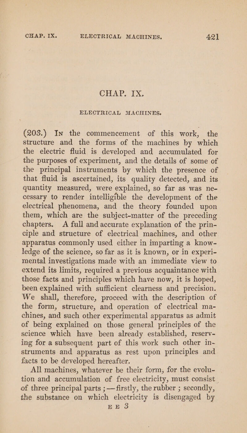 CHAP, IX, ELECTRICAL MACHINES. (203.) In the commencement of this work, the structure and the forms of the machines by which the electric fluid is developed and accumulated for the purposes of experiment, and the details of some of the principal instruments by which the presence of that fluid is ascertained, its quality detected, and its quantity measured, were explained, so far as was ne- cessary to render intelligible the development of the electrical phenomena, and the theory founded upon them, which are the subject-matter of the preceding chapters. &lt;A full and accurate explanation of the prin- ciple and structure of electrical machines, and other apparatus commonly used either in imparting a know- ledge of the science, so far as it is known, or in experi- mental investigations made with an immediate view to extend its limits, required a previous acquaintance with those facts and principles which have now, it is hoped, been explained with sufficient clearness and precision. We shall, therefore, proceed with the description of the form, structure, and operation of electrical ma- chines, and such other experimental apparatus as admit of being explained on those general principles of the science which have been already established, reserv- ing for a subsequent part of this work such other in- struments and apparatus as rest upon principles and facts to be developed hereafter. All machines, whatever be their form, for the evolu~ tion and accumulation of free electricity, must consist of three principal parts ;—firstly, the rubber ; secondly, the substance on which electricity is disengaged by