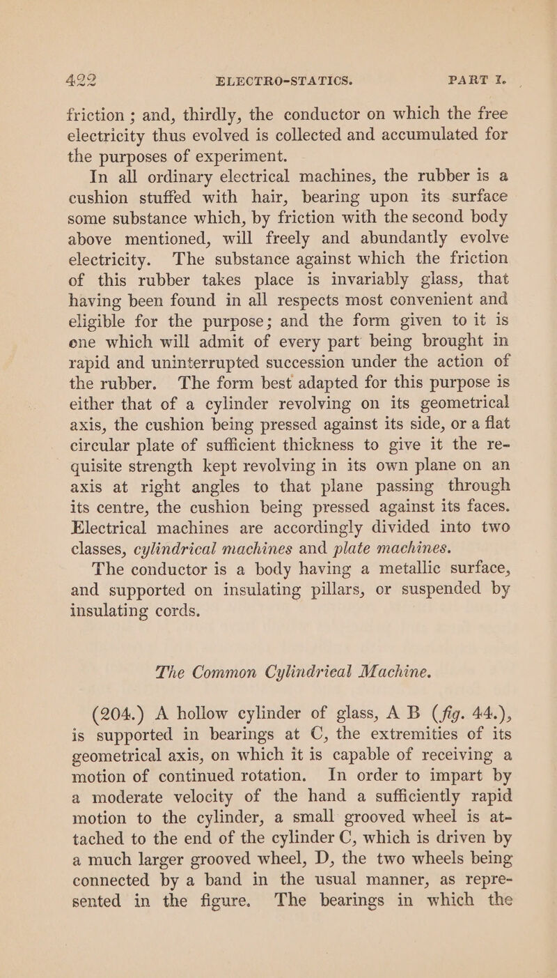 friction ; and, thirdly, the conductor on which the free electricity thus evolved is collected and accumulated for the purposes of experiment. In all ordinary electrical machines, the rubber is a cushion stuffed with hair, bearing upon its surface some substance which, by friction with the second body above mentioned, will freely and abundantly evolve electricity. The substance against which the friction of this rubber takes place is invariably glass, that having been found in all respects most convenient and eligible for the purpose; and the form given to it is ene which will admit of every part being brought in rapid and uninterrupted succession under the action of the rubber. The form best adapted for this purpose is either that of a cylinder revolving on its geometrical axis, the cushion being pressed against its side, or a flat circular plate of sufficient thickness to give it the re- quisite strength kept revolving in its own plane on an axis at right angles to that plane passing through its centre, the cushion being pressed against its faces. Electrical machines are accordingly divided into two classes, cylindrical machines and plate machines. The conductor is a body having a metallic surface, and supported on insulating pillars, or suspended by insulating cords. The Common Cylindrieal Machine. (204.) A hollow cylinder of glass, A B (fig. 44.), is supported in bearings at C, the extremities of its geometrical axis, on which it is capable of receiving a motion of continued rotation. In order to impart by a moderate velocity of the hand a sufficiently rapid motion to the cylinder, a small grooved wheel is at- tached to the end of the cylinder C, which is driven by a much larger grooved wheel, D, the two wheels being connected by a band in the usual manner, as repre- sented in the figure. The bearings in which the