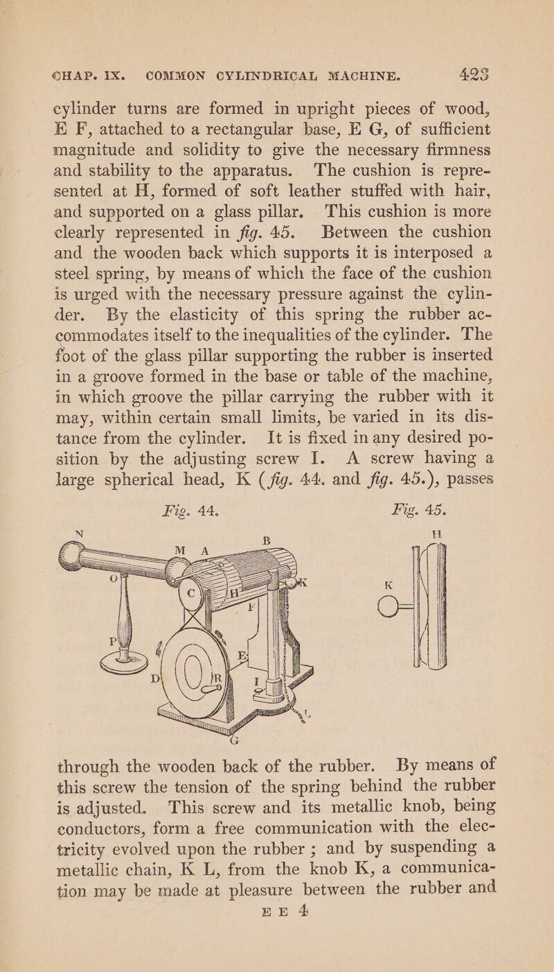 cylinder turns are formed in upright pieces of wood, EK F, attached to a rectangular base, EG, of sufficient magnitude and solidity to give the necessary firmness and stability to the apparatus. The cushion is repre- sented at H, formed of soft leather stuffed with hair, and supported on a glass pillar. This cushion is more clearly represented in fig. 45. Between the cushion and the wooden back which supports it is interposed a steel spring, by means of which the face of the cushion is urged with the necessary pressure against the cylin- der. By the elasticity of this spring the rubber ac- commodates itself to the inequalities of the cylinder. The foot of the glass pillar supporting the rubber is inserted in a groove formed in the base or table of the machine, in which groove the pillar carrying the rubber with it may, within certain small limits, be varied in its dis- tance from the cylinder. It is fixed in any desired po- sition by the adjusting screw I. A screw having a large spherical head, K (fig. 44. and fig. 45.), passes Fig. 44, Fig. 45. H through the wooden back of the rubber. By means of this screw the tension of the spring behind the rubber is adjusted. This screw and its metallic knob, being conductors, form a free communication with the elec- tricity evolved upon the rubber ; and by suspending a metallic chain, K L, from the knob K, a communica- tion may be made at pleasure between the rubber and