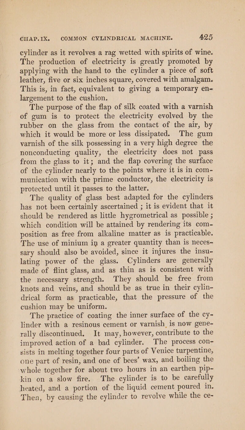 cylinder as it revolves a rag wetted with spirits of wine. The production of electricity is greatly promoted by applying with the hand to the cylinder a piece of soft leather, five or six inches square, covered with amalgam. This is, in fact, equivalent to giving a temporary en- largement to the cushion. The purpose of the flap of silk coated with a varnish of gum is to protect the electricity evolved by the rubber on the glass from the contact of the air, by which it would be more or less dissipated. The gum varnish of the silk possessing in a very high degree the nonconducting quality, the electricity does not pass from the glass to it; and the flap covering the surface of the cylinder nearly to the points where it is in com- munication with the prime conductor, the electricity is protected until it passes to the latter. The quality of glass best adapted for the cylinders has not been certainly ascertained ; it is evident that it should be rendered as little hygrometrical as possible ; which condition will be attained by rendering its com- position as free from alkaline matter as is practicable. The use of minium in a greater quantity than is neces- sary should also be avoided, since it injures the insu- lating power of the glass. Cylinders are generally made of flint glass, and as thin as is consistent with the necessary strength. They should be free from knots and veins, and should be as true in their cylin- drical form as practicable, that the pressure of the cushion may be uniform. The practice of coating the inner surface of the cy- linder with a resinous cement or varnish, is now gene- rally discontinued. It may, however, contribute to the improved action of a bad cylinder. The process con- sists in melting together four parts of Venice turpentine, one part of resin, and one of bees’ wax, and boiling the whole together for about two hours in an earthen pip- kin on a slow fire. The cylinder is to be carefully heated, and a portion of the liquid cement poured in, Then, by causing the cylinder to revolve while the ce-