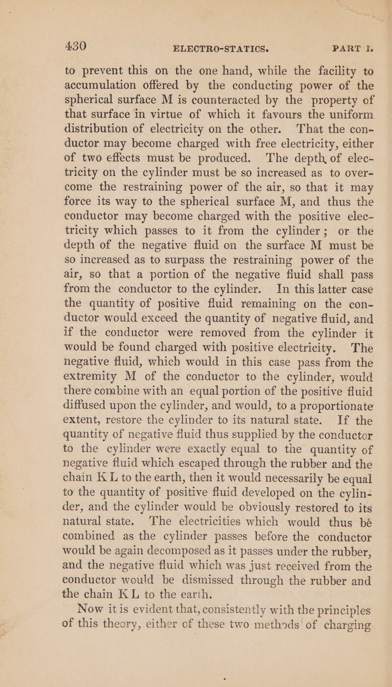 to prevent this on the one hand, while the facility to accumulation offered by the conducting power of the spherical surface M is counteracted by the property of that surface in virtue of which it favours the uniform. distribution of electricity on the other. That the con- ductor may become charged with free electricity, either of two effects must be produced. The depth, of elec- tricity on the cylinder must be so increased as to over- come the restraining power of the air, so that it may force its way to the spherical surface M, and thus the conductor may become charged with the positive elec- tricity which passes to it from the cylinder; or the depth of the negative fluid on the surface M must be so increased as to surpass the restraining power of the air, so that a portion of the negative fluid shall pass from the conductor to the cylinder. In this latter case the quantity of positive fluid remaining on the con- ductor would exceed the quantity of negative fluid, and if the conductor were removed from the cylinder it would be found charged with positive electricity. The negative fluid, which would in this case pass from the extremity M of the conductor to the cylinder, would there combine with an equal portion of the positive fluid diffused upon the cylinder, and would, to a proportionate extent, restore the cylinder to its natural state. If the quantity of negative fluid thus supplied by the conductor to the cylinder were exactly equal to the quantity of negative fluid which escaped through the rubber and the chain KL to the earth, then it would necessarily be equal to the quantity of positive fluid developed on the cylin- der, and the cylinder would be obviously restored to its natural state. The electricities which would thus bé combined as the cylinder passes before the conductor would be again decomposed as it passes under the rubber, and the negative fluid which was just received from the conductor would be dismissed through the rubber and the chain KL to the earth. Now it is evident that, consistently with the principles of this theory, either of these two methods of charging