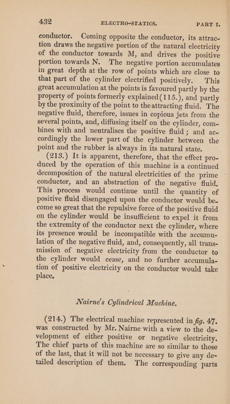 conductor. Coming opposite the conductor, its attrac- tion draws the negative portion of the natural electricity of the conductor towards M, and drives the positive portion towards N. The negative portion accumulates in great depth at the row of points which are close to that part of the cylinder electrified positively. This great accumulation at the points is favoured partly by the property of points formerly explained(115.), and partly by the proximity of the point to the attracting fluid. The negative fluid, therefore, issues in copious jets from the several points, and, diffusing itself on the cylinder, com- bines with and neutralises the positive fluid; and ac- cordingly the lower part of the cylinder between the point and the rubber is always in its natural state. (213.) It is apparent, therefore, that the effect pro- duced by the operation of this machine is a continued decomposition of the natural electricities of the prime conductor, and an abstraction of the negative fluid. This process would continue until the quantity of positive fluid disengaged upon the conductor would be- come so great that the repulsive force of the positive fluid on the cylinder would be insufficient to expel it from the extremity of the conductor next the cylinder, where its presence would be incompatible with the accumu- lation of the negative fluid, and, consequently, all trans- mission of negative electricity from the conductor to the cylinder would cease, and no further accumula- tion of positive electricity on the conductor would take place. Nairne’s Cylindrical Machine. (214.) The electrical machine represented in fig. 47. was constructed by Mr. Nairne with a view to the de- velopment of either positive or negative electricity. The chief parts of this machine are so similar to those of the last, that it will not be necessary to give any de- tailed description of them. The corresponding parts
