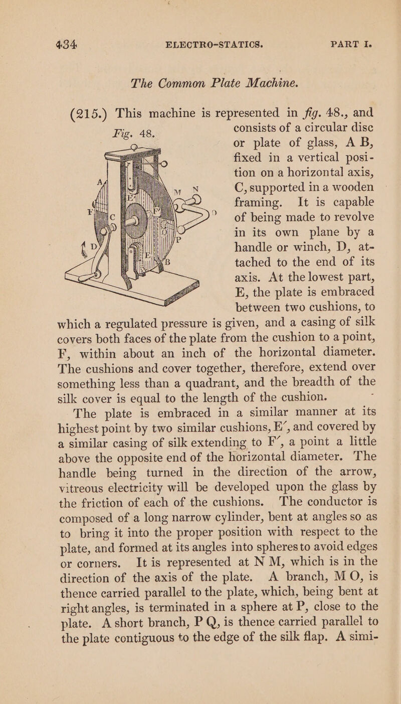 The Common Plate Mathine. (215.) This machine is represented in fig. 48., and consists of a circular disc or plate of glass, A B, fixed in a vertical posi- tion on a horizontal axis, C, supported in a wooden framing. It is capable of being made to revolve in its own plane by a handle or winch, D, at- tached to the end of its axis. At the lowest part, E, the plate is embraced between two cushions, to which a regulated pressure is given, and a casing of silk covers both faces of the plate from the cushion to a point, F, within about an inch of the horizontal diameter. The cushions and cover together, therefore, extend over something less than a quadrant, and the breadth of the silk cover is equal to the length of the cushion. The plate is embraced in a similar manner at its highest point by two similar cushions, E’, and covered by a similar casing of silk extending to F’, a point a little above the opposite end of the horizontal diameter. The handle being turned in the direction of the arrow, vitreous electricity will be developed upon the glass by the friction of each of the cushions. The conductor is composed of a long narrow cylinder, bent at angles so as to bring it into the proper position with respect to the plate, and formed at its angles into spheres to avoid edges or corners. It is represented at N M, which is in the direction of the axis of the plate. A branch, M O, is thence carried parallel to the plate, which, being bent at right angles, is terminated in a sphere at P, close to the plate. A short branch, P Q, is thence carried parallel to the plate contiguous to the edge of the silk flap. A simi-