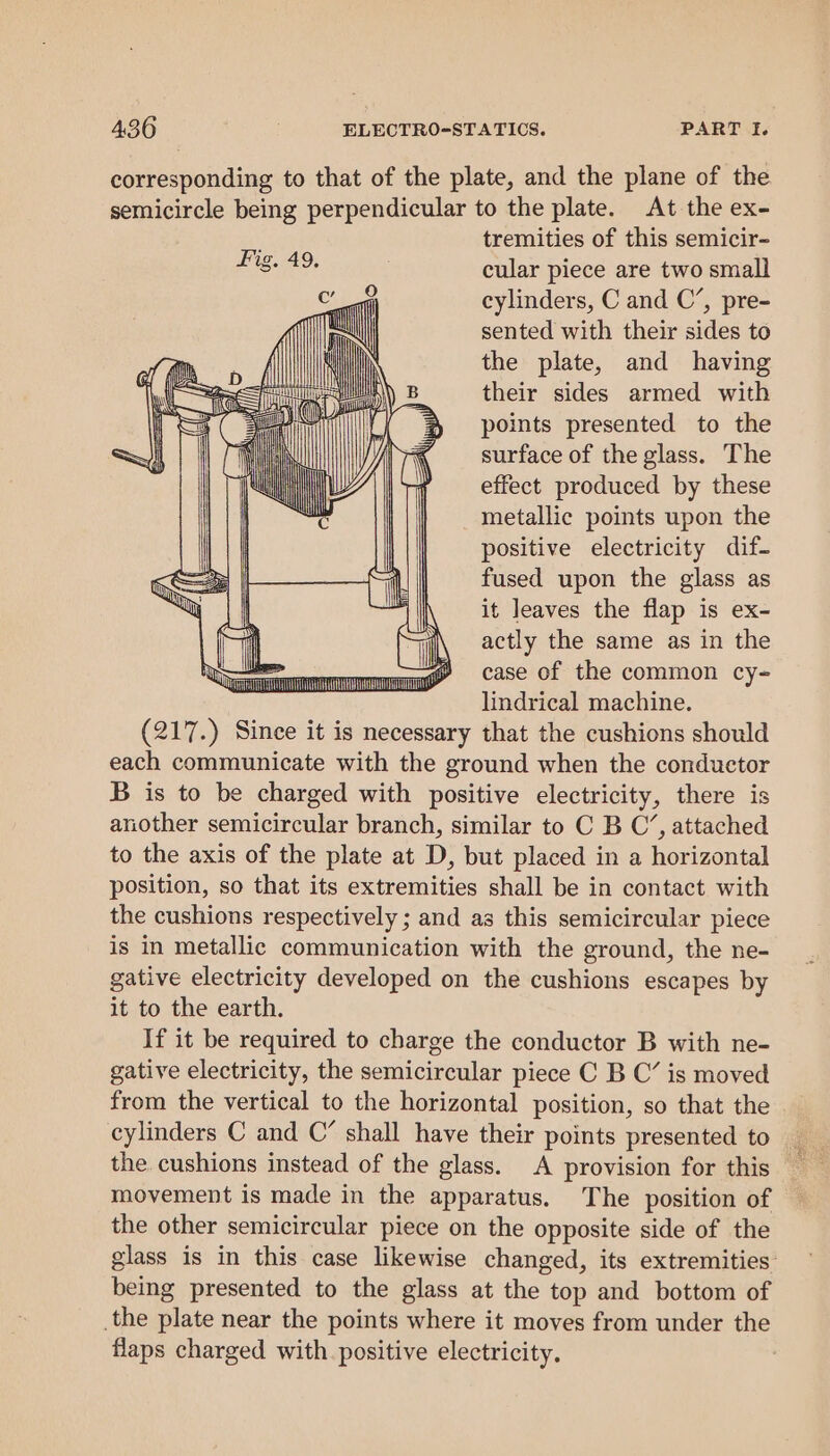 corresponding to that of the plate, and the plane of the semicircle being perpendicular to the plate. At the ex- tremities of this semicir- cular piece are two small cylinders, C and C’, pre- sented with their sides to the plate, and having their sides armed with points presented to the surface of the glass. The effect produced by these metallic points upon the positive electricity dif fused upon the glass as it leaves the flap is ex- actly the same as in the case of the common cy- lindrical machine. (217.) Since it is necessary that the cushions should each communicate with the ground when the conductor B is to be charged with positive electricity, there is another semicircular branch, similar to C B C’, attached to the axis of the plate at D, but placed in a horizontal position, so that its extremities shall be in contact with the cushions respectively ; and as this semicircular piece is in metallic communication with the ground, the ne- gative electricity developed on the cushions escapes by it to the earth. If it be required to charge the conductor B with ne- gative electricity, the semicircular piece C B C’ is moved from the vertical to the horizontal position, so that the cylinders C and C’ shall have their points presented to the cushions instead of the glass. A provision for this movement is made in the apparatus. The position of the other semicircular piece on the opposite side of the glass is in this case likewise changed, its extremities: being presented to the glass at the top and bottom of _the plate near the points where it moves from under the flaps charged with positive electricity. |