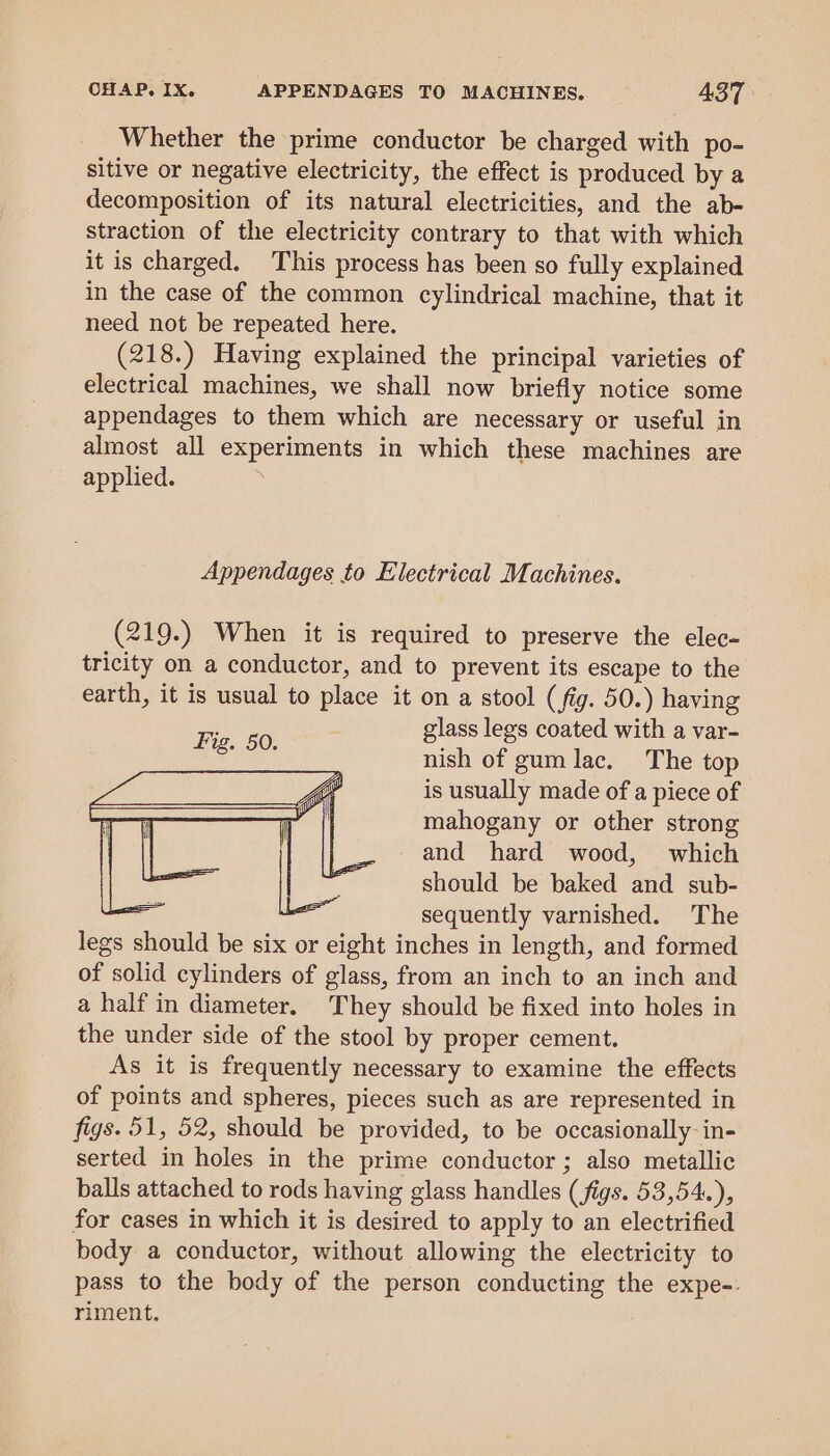 Whether the prime conductor be charged with po- sitive or negative electricity, the effect is produced by a decomposition of its natural electricities, and the ab- straction of the electricity contrary to that with which it is charged. This process has been so fully explained in the case of the common cylindrical machine, that it need not be repeated here. (218.) Having explained the principal varieties of electrical machines, we shall now briefly notice some appendages to them which are necessary or useful in almost all experiments in which these machines are applied. Appendages to Electrical Machines. (219.) When it is required to preserve the elec- tricity on a conductor, and to prevent its escape to the earth, it is usual to place it on a stool (fig. 50.) having glass legs coated with a var- nish of gum lac. The top is usually made of a piece of mahogany or other strong and hard wood, which should be baked and sub- ‘i ‘ sequently varnished. The legs should be six or eight inches in length, and formed of solid cylinders of glass, from an inch to an inch and a half in diameter. They should be fixed into holes in the under side of the stool by proper cement. As it is frequently necessary to examine the effects of points and spheres, pieces such as are represented in figs. 51, 52, should be provided, to be occasionally in- serted in holes in the prime conductor ; also metallic balls attached to rods having glass handles (figs. 53,54.), for cases in which it is desired to apply to an electrified body a conductor, without allowing the electricity to pass to the body of the person conducting the expe-. riment,