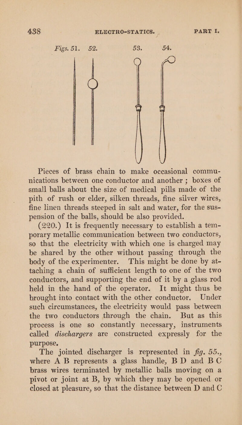 Figs. 51. 52. 53. 54, Pieces of brass chain to make occasional commu- nications between one conductor and another ; boxes of small balls about the size of medical pills made of the pith of rush or elder, silken threads, fine silver wires, fine linen threads steeped in salt and water, for the sus- pension of the balls, should be also provided. (220.) It is frequently necessary to establish a tem- porary metallic communication between two conductors, so that the electricity with which one is charged may be shared by the other without passing through the body of the experimenter. This might be done by at- taching a chain of sufficient length to one of the two conductors, and supporting the end of it by a glass rod held in the hand of the operator. It might thus be brought into contact with the other conductor. Under such circumstances, the electricity would pass between the two conductors through the chain. But as this process is one so constantly necessary, instruments called dischargers are constructed expressly for the purpose. The jointed discharger is represented in fig. 55., where A B represents a glass handle, BD and BC brass wires terminated by metallic balls moving on a pivot or joint at B, by which they may be opened or closed at pleasure, so that the distance between D and C