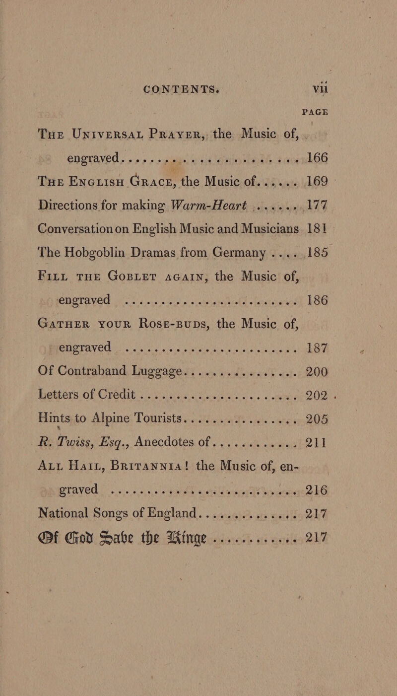 PAGE Tur UNiversAaL Prayer, the Music of, . Engraved, » &gt;&gt;» s giles, Wik oOo ns coed THE ENGLISH Gaacm the Music of...... 169 Directions for making Warm-Heart ....... 177 Conversation on English Music and Musicians. 181 The Hobgoblin Dramas from Germany .... 185. Fit, THE GoBLET aGatn, the Music of, POST AVR Fo 5.5 outs n'y ps hecra ion ead o egctcnatios 186 GaTHER youR Rose-Bups, the Music of, Bp AY Ee! Ohta os 4 Lanett Cuts uaa eh 187 Of Contraband Luggage.............06. 200 eters) of Credit.) vue ewe Aho 65 nee 202 . Hints to Alpine Tourists................ 205 R. Twiss, Esgq., Anecdotes of..........4. 21] Att Hai, Britannia! the Music of, en- PEAVER | s,. oes, 0 thee quetd Caner he bora 216 National Songs of England............ iio tk Qi Gor Sabe the Winge.......... {oR