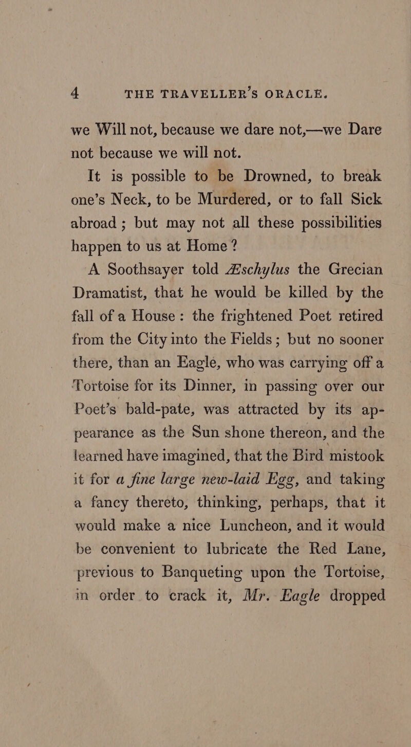 we Will not, because we dare not,—we Dare not because we will not. It is possible to be Drowned, to break one’s Neck, to be Murdered, or to fall Sick abroad ; but may not all these possibilities happen to us at Home? A Soothsayer told Zischylus the Grecian Dramatist, that he would be killed by the fall of a House: the frightened Poet retired from the City into the Fields; but no sooner there, than an Eagle, who was carrying off a Tortoise for its Dinner, in passing over our Poet’s bald-pate, was attracted by its ap- pearance as the Sun shone thereon, and the learned have imagined, that the Bird mistook it for a fine large new-laid Egg, and taking a fancy thereto, thinking, perhaps, that it would make a nice Luncheon, and it would be convenient to lubricate the Red Lane, previous to Banqueting upon the Tortoise, in order to crack it, Mr. Eagle dropped