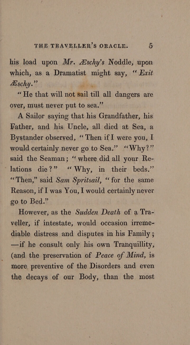 his load upon Mr. Zischy’s Noddle, upon which, as a Dramatist might say, “ Hat Aischy.”’ dite “He that will not sail till all dangers are over, must never put to sea.” A Sailor saying that his Grandfather, his Bather, and his Uncle, all died at Sea, a Bystander observed, ‘‘ Then if I were you, I would certainly never go to Sea.” “Why?” said the Seaman; “ where did all your Re- lations die?” ‘ Why, in their beds.” “Then,” said Sam Spritsail, “for the same Reason, if I was You, I would certainly never go to Bed.” However, as the Sudden Death of a Tra- veller, if intestate, would occasion irreme- diable distress and disputes in his Family ; —if he consult only his own Tranquillity, (and the preservation of Peace of Mind, is more, preventive of the Disorders and even the decays of our Body, than the most