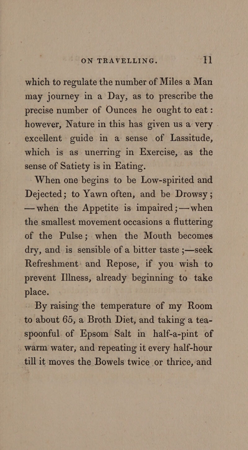 which to regulate the number of Miles a Man may journey in a Day, as to prescribe the precise number of Ounces he ought to eat: however, Nature in this has given us a very . excellent guide in a sense of Lassitude, which is as unerring in Exercise, as the sense of Satiety is in Eating. When one begins to be Low-spirited and Dejected; to Yawn often, and be Drowsy; —when the Appetite is impaired ;— when the smallest movement occasions a fluttering of the Pulse; when the Mouth becomes dry, and is sensible of a bitter taste ;—seek Refreshment: and Repose, if you wish to prevent Illness, already beginning to take place. . By raising the temperature of my Room to about 65, a Broth Diet, and taking a tea- spoonful. of Epsom Salt in half-a-pint of warm water, and repeating it every half-hour till it moves the Bowels twice or thrice, and