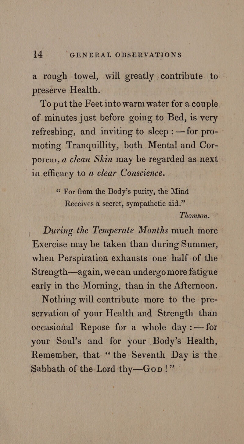a rough towel, will greatly contribute to preserve Health. To put the Feet into warm water for a couple of minutes just before going to Bed, is very refreshing, and inviting to sleep : —for pro- moting Tranquillity, both Mental and Cor- porea, a clean Skin may be regarded as next in efficacy to a clear Conscience. «&lt; For from the Body’s purity, the Mind Receives a secret, sympathetic aid.” Thomson. During the Temperate Months much more Exercise may be taken than during Summer, when Perspiration exhausts one half of the Strength—again, wecan undergo more fatigue early in the Morning, than in the Afternoon. Nothing will contribute more to the pre- servation of your Health and Strength than occasional Repose for a whole day : — for your Soul’s and for your Body’s Health, Remember, that “the Seventh Day is the | Sabbath of the Lord thy—Gopn!”