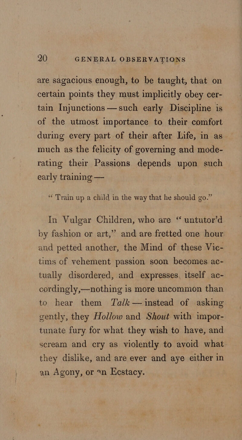 are sagacious enough, to be taught, that on certain points they must implicitly obey cer- tain Injunctions —such early Discipline is of the utmost importance to their comfort during every part of their after Life, in as much as the felicity of governing and mode- rating their Passions depends upon such early training — “Train up a child in the way that he should go.” In Vulgar Children, who are “ untutor’d by fashion or art,” and are fretted one hour and petted another, the Mind of these Vic- tims of vehement passion soon becomes ac- tually disordered, and expresses. itself ac- cordingly,—nothing is more uncommon than to hear them Talk — instead of asking gently, they Hollow and Shout with impor- tunate fury for what they wish to have, and scream and cry as violently to avoid what they dislike, and are ever and aye either in an Agony, or 2n Eestacy.