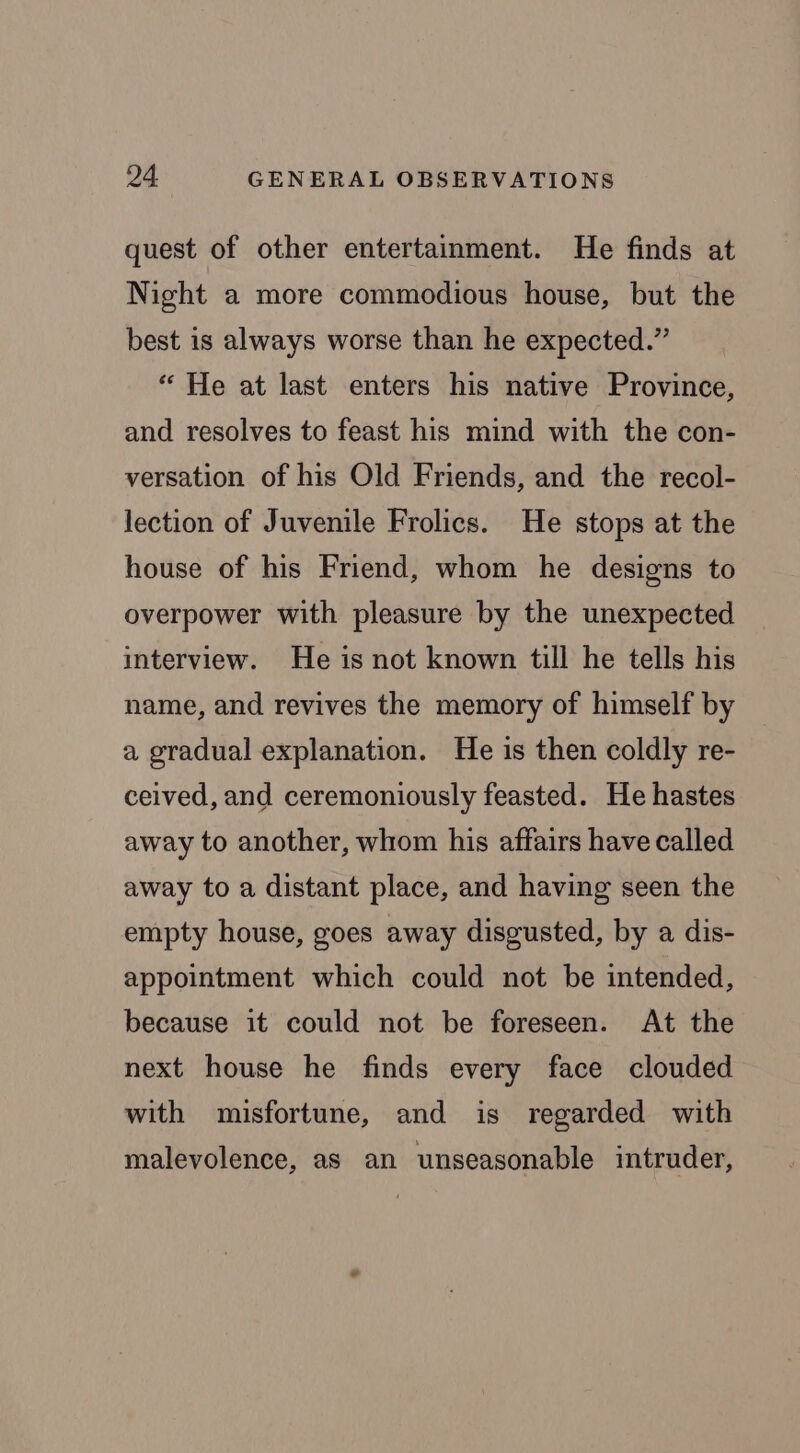 quest of other entertainment. He finds at Night a more commodious house, but the best is always worse than he expected.” “ He at last enters his native Province, and resolves to feast his mind with the con- versation of his Old Friends, and the recol- lection of Juvenile Frolics. He stops at the house of his Friend, whom he designs to overpower with pleasure by the unexpected interview. He is not known till he tells his name, and revives the memory of himself by a gradual explanation. He is then coldly re- ceived, and ceremoniously feasted. He hastes away to another, whom his affairs have called away to a distant place, and having seen the empty house, goes away disgusted, by a dis- appointment which could not be intended, because it could not be foreseen. At the next house he finds every face clouded with misfortune, and is regarded with malevolence, as an unseasonable intruder,