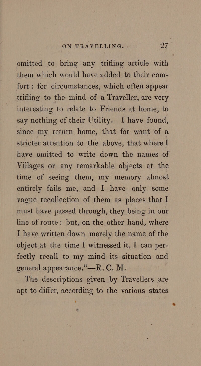 omitted to bring any trifling article with them which would have added to their com- fort: for circumstances, which often appear trifling to the mind of a Traveller, are very interesting to relate to Friends at home, to say nothing of their Utility. I have found, since my return home, that for want of a stricter attention to the above, that where I have omitted to write down the names of Villages or any remarkable objects at the time of seeing them, my memory almost entirely fails me, and I have only some vague recollection of them as places that I must have passed through, they being in our line of route: but, on the other hand, where I have written down merely the name of the object at the time I witnessed it, I can per- fectly recall to my mind its situation and general appearance.” —R. C. M. 3 The descriptions given by Travellers are apt to differ, according to the various states