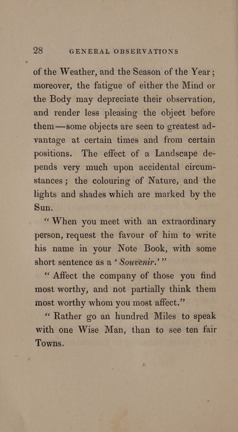 of the Weather, and the Season of the Year ; moreover, the fatigue of either the Mind or the Body may depreciate their observation, and render less pleasing the object before them—some objects are seen to greatest ad- vantage at certain times and from certain positions. The effect of a Landscape de- pends very much upon accidental circum- stances; the colouring of Nature, and the lights and shades which are marked by the Sun. “ When you meet with an extraordinary person, request the favour of him to write his name in your Note Book, with some short sentence as a ‘ Souvenir.’ ” “ Affect the company of those you find most worthy, and not partially think them most worthy whom you most affect.” “Rather go an hundred Miles to speak with one Wise Man, than to see ten fair Towns.