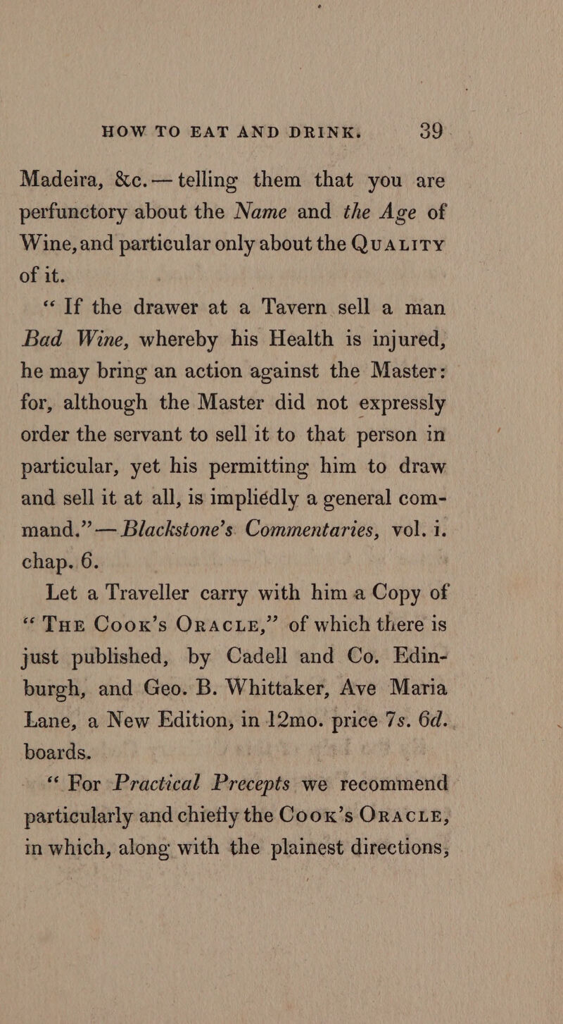 Madeira, &amp;c.—telling them that you are perfunctory about the Name and the Age of Wine, and particular only about the QUALITY of it. “‘ If the drawer at a Tavern sell a man Bad Wine, whereby his Health is injured, he may bring an action against the Master: for, although the Master did not expressly order the servant to sell it to that person in particular, yet his permitting him to draw and sell it at all, is impliédly a general com- mand.” — Blackstone’s' Commentaries, vol. 1. chap. 6. Let a Traveller carry with him a Copy of “THe Coox’s ORACLE,” of which there is just published, by Cadell and Co, Edin- burgh, and Geo. B. Whittaker, Ave Maria Lane, a New Edition, in 12mo. price 7s. 6d. boards. | | “ For Practical Precepts we recommend particularly and chietly the Coox’s ORACLE, in which, along with the plainest directions,