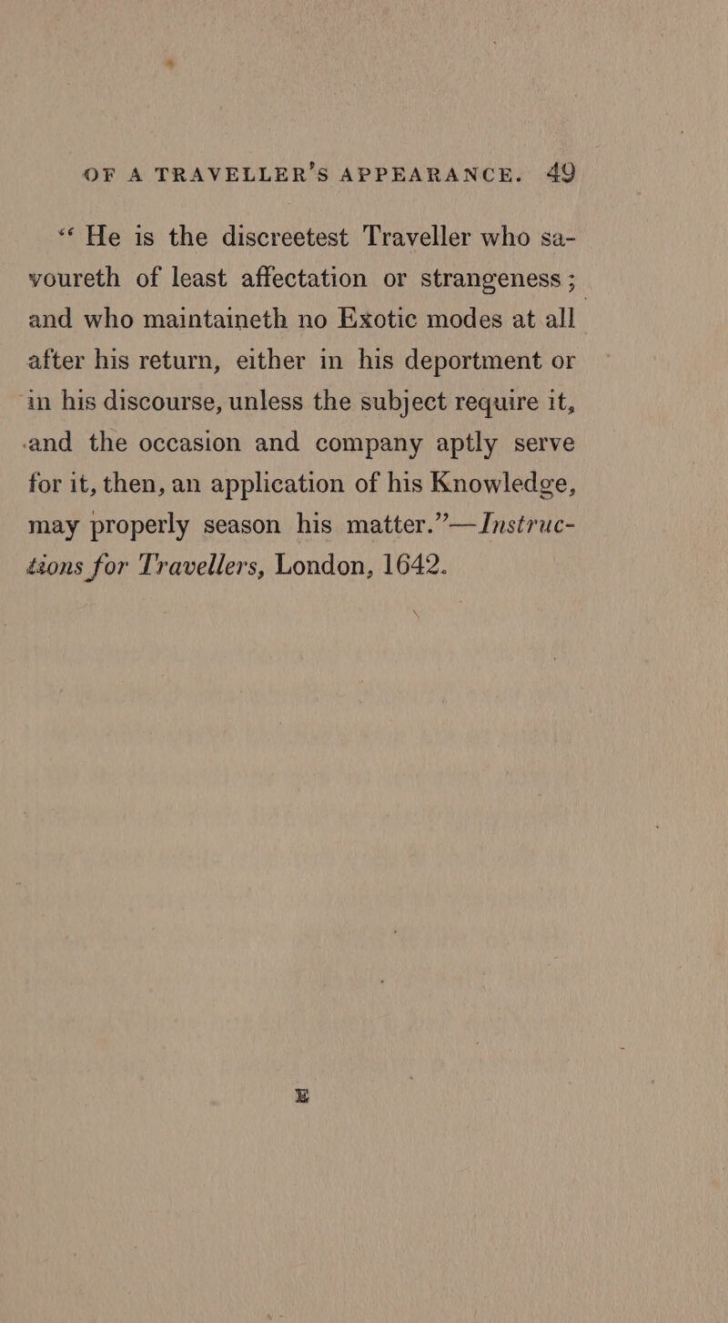 “* He is the discreetest Traveller who sa- voureth of least affectation or strangeness ; and who maintaineth no Exotic modes at all. after his return, either in his deportment or in his discourse, unless the subject require it, and the occasion and company aptly serve for it, then, an application of his Knowledge, may properly season his matter.”—Instruc- deons for Travellers, London, 1642.