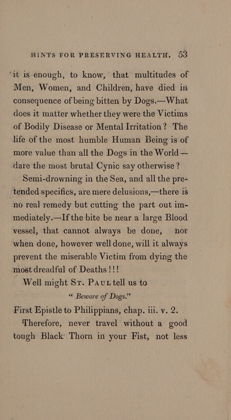 ‘at is enough, to know, that multitudes of Men, Women, and Children, have died in consequence of being bitten by Dogs.—W hat does it matter whether they were the Victims of Bodily Disease or Mental Irritation? The life of the most humble Human Being is of more value than all the Dogs in the World — dare the most brutal Cynic say otherwise ? Semi-drowning in the Sea, and all the pre- tended specifics, are mere delusions,—there is no real remedy but cutting the part out im- mediately.—If the bite be near a large Blood vessel, that. cannot always be done, nor when done, however well done, will it always prevent the miserable Victim from dying the most dreadful of Deaths !!! Well might Sr. Pau tell us to “© Beware of Dogs.” First Epistle to Philippians, chap. iu. v. 2. Therefore, never travel without a good tough Black Thorn in your Fist, not less