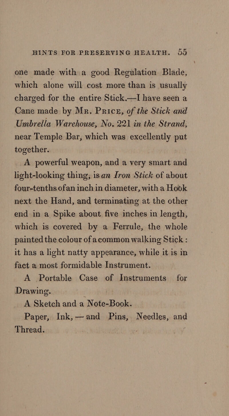 one made with a good Regulation Blade, which alone will cost more than is usually charged for the entire Stick.—I have seen a Cane made by Mr. Price, of the Stick and Umbrella Warehouse, No. 221 in the Strand, near Temple Bar, which was excellently put together. A powerful weapon, and a very smart and licht-looking thing; isan [ron Stick of about four-tenths ofan inch in diameter, with a Hook next the Hand, and terminating at the other end in a Spike about five inches in length, which is covered by a Ferrule, the whole painted the colour of acommon walking Stick : it has a light natty appearance, while it is in fact a most formidable Instrument. A Portable Case of Instruments for Drawing. A Sketch and a Note-Book. Paper, Ink,—and Pins, Needles, and Thread.