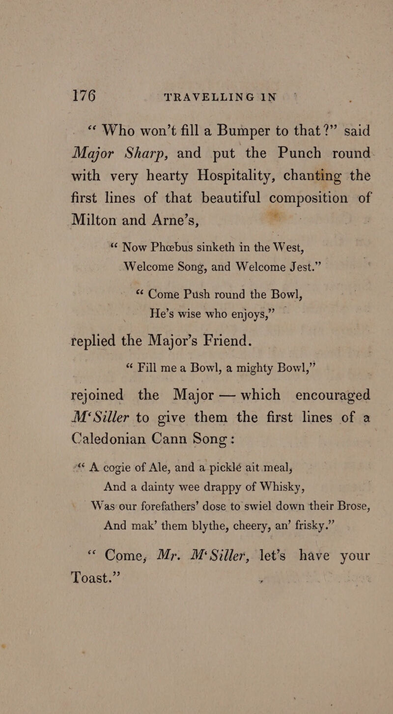 “Who won’t fill a Bumper to that?” said Major Sharp, and put the Punch round. with very hearty Hospitality, chanting the first lines of that beautiful composition of Milton and Arne’s, = “ Now Phebus sinketh in the West, Welcome Song, and Welcome Jest.” “* Come Push round the Bowl, He’s wise who enjoys,” — replied the Major’s Friend. “ Fill mea Bowl, a mighty Bowl,” rejoined the Major — which encouraged M‘Siller to give them the first lines of a Caledonian Cann Song: ““ A cogie of Ale, and a picklé ait meal, And a dainty wee drappy of Whisky, Was our forefathers’ dose to swiel down their Brose, And mak’ them blythe, cheery, an’ frisky.” “ Come, Mr. M‘Siller, let’s have your Toast.”