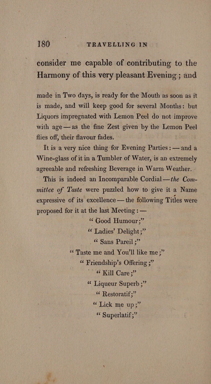 consider me capable of contributing to the Harmony of this very pleasant Evening ; and made in Two days, is ready for the Mouth as soon as it is made, and will keep good for several Months: but Liquors impregnated with Lemon Peel do not improve with age—as the fine Zest given by the Lemon Peel flies off, their flavour fades. It is a very nice thing for Evening Parties: — and a Wine-glass of it in a Tumbler of Water, is an extremely agreeable and refreshing Beverage in Warm Weather. This is indeed an Incomparable Cordial—the Com- mittee of Taste were puzzled how to give it a Name expressive of its excellence — the following Titles were proposed for it at the last Meeting : — “ Good Humour ;” ‘¢ Ladies’ Delight ;”’ . © Sans Pareil ;” ‘¢ Taste me and You'll like me ;” ‘¢ Friendship’s Offering ;” ~ &amp; Kill Cares” ¢ Liqueur Superb ;” ¢ Restoratif ;” “ Lick me up;” “ Superlatif;”
