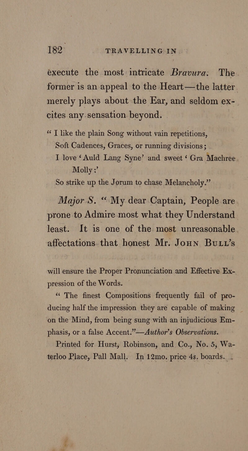 execute the most intricate Bravura: The former is an appeal to the Heart —the latter merely plays about the Ear, and seldom ex- cites any sensation. beyond. “ T like the plain Song without vain repetitions, Soft Cadences, Graces, or running divisions ; I love ‘Auld Lang Syne’ and sweet ‘ Gra Machree. Molly :’ So strike up the Jorum to chase Melancholy.” Major S. “My dear Captain, People are prone to Admire most what they Understand least. It is one of the most unreasonable affectations. that honest Mr. Joun Butu’s will ensure the Proper Pronunciation and Effective Ex- pression of the Words. “ The finest Compositions frequently fail of pro- ducing half the impression they are capable of making _ on the Mind, from being sung with an injudicious Em- phasis, or a false Accent.”—Author’s Observations. Printed for Hurst, Robinson, and Co., No. 5, Wa- terloo Place, Pall Mall. In 12mo. price 4s. boards. .