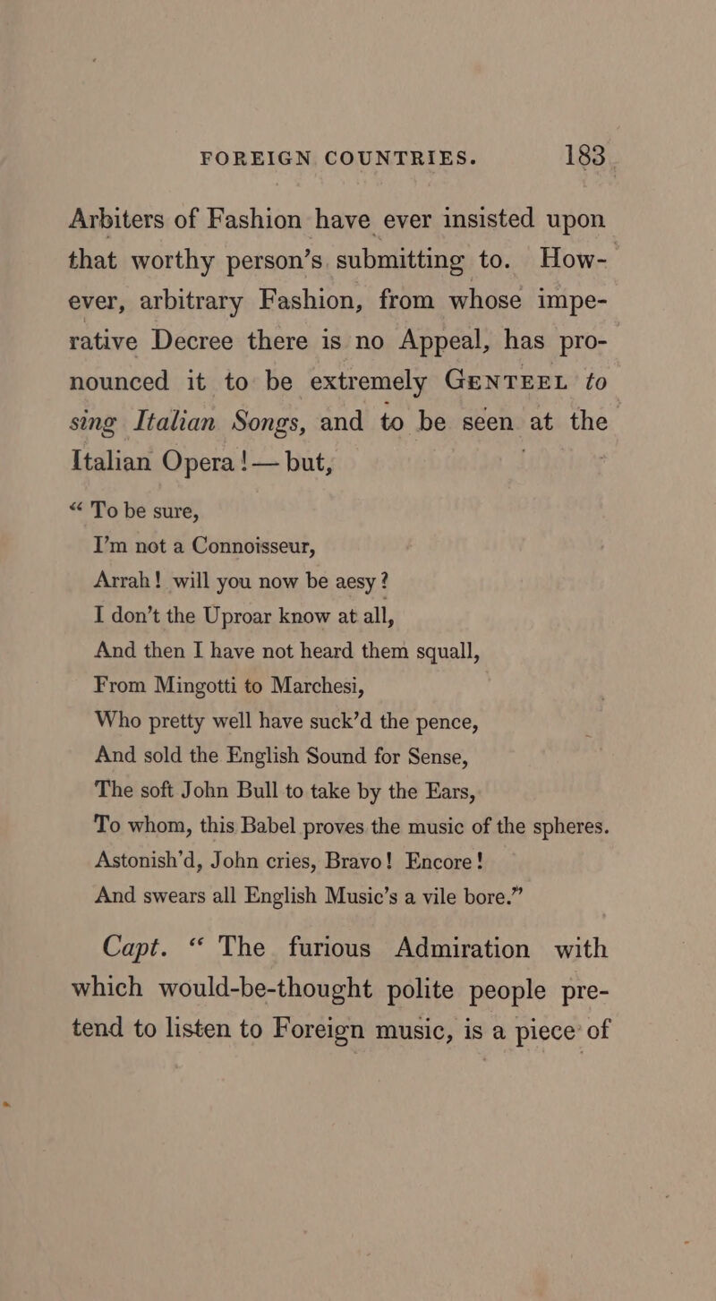 Arbiters of Fashion have ever insisted upon that worthy person’s. submitting to. How- ever, arbitrary Fashion, from whose impe- rative Decree there is no Appeal, has pro- nounced it to be extremely GeNTEEL fo sing Italian Songs, and to be seen at the Italian Opera !— but, 3 : “ To be sure, I’m not a Connoisseur, Arrah! will you now be aesy? I don’t the Uproar know at all, And then I have not heard them squall, From Mingotti to Marchesi, Who pretty well have suck’d the pence, And sold the English Sound for Sense, The soft John Bull to take by the Ears, To whom, this Babel proves the music of the spheres. Astonish’d, John cries, Bravo! Encore! And swears all English Music’s a vile bore.” Capt. ‘ The furious Admiration with which would-be-thought polite people pre- tend to listen to Foreign music, is a piece’ of