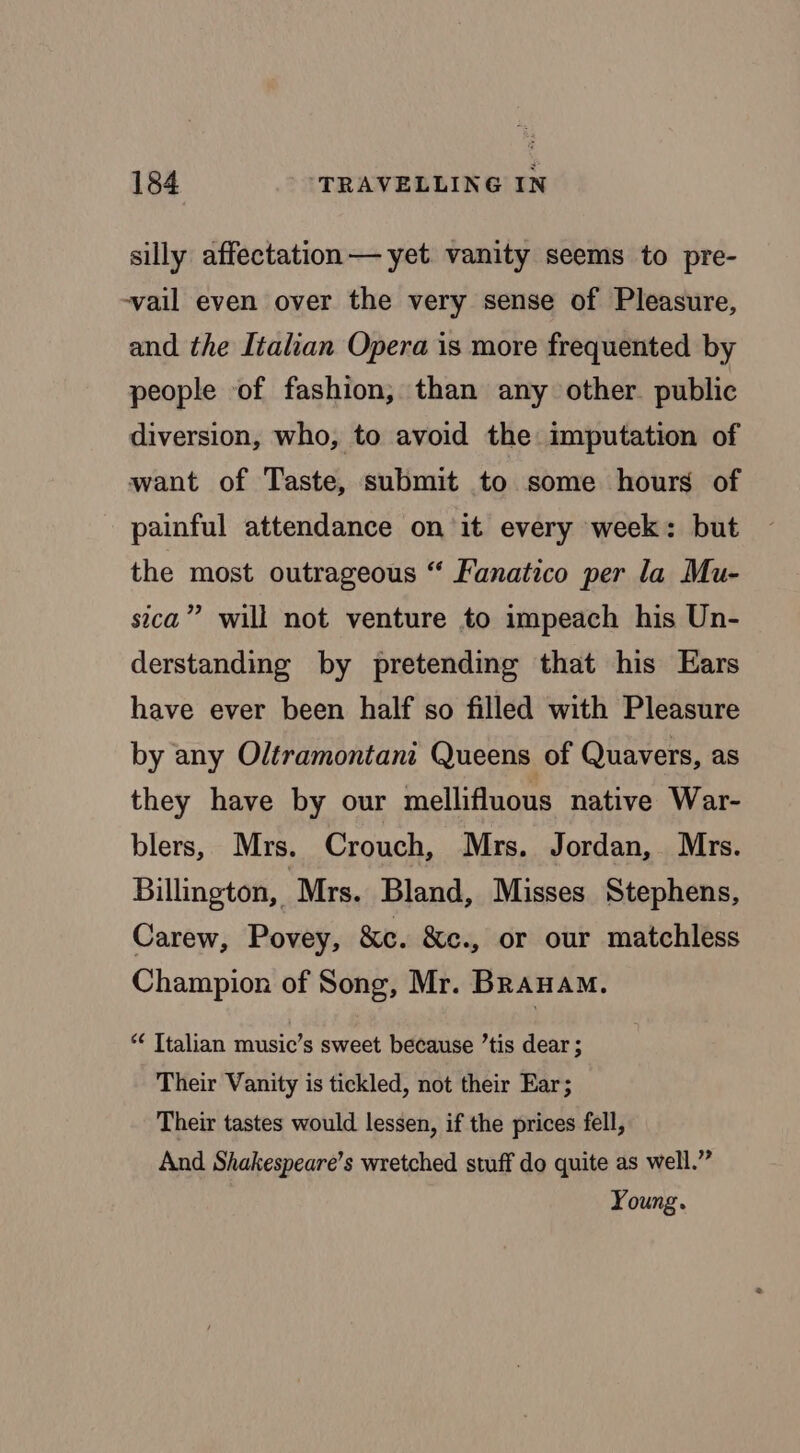 silly affectation — yet vanity seems to pre- -vail even over the very sense of Pleasure, and the Italian Opera is more frequented by people of fashion, than any other. public diversion, who, to avoid the imputation of want of Taste, submit to some hours of painful attendance on it every week: but the most outrageous “ Fanatico per la Mu- sica” will not venture to impeach his Un- derstanding by pretending that his Ears have ever been half so filled with Pleasure by any Oltramontani Queens of Quavers, as they have by our mellifluous native War- blers, Mrs. Crouch, Mrs. Jordan, Mrs. Billington, Mrs. Bland, Misses Stephens, Carew, Povey, &c. &c., or our matchless Champion of Song, Mr. BRanaAmM. *¢ Italian music’s sweet because ’tis dear ; Their Vanity is tickled, not their Ear; Their tastes would lessen, if the prices fell, And Shakespeare’s wretched stuff do quite as well.” Young.