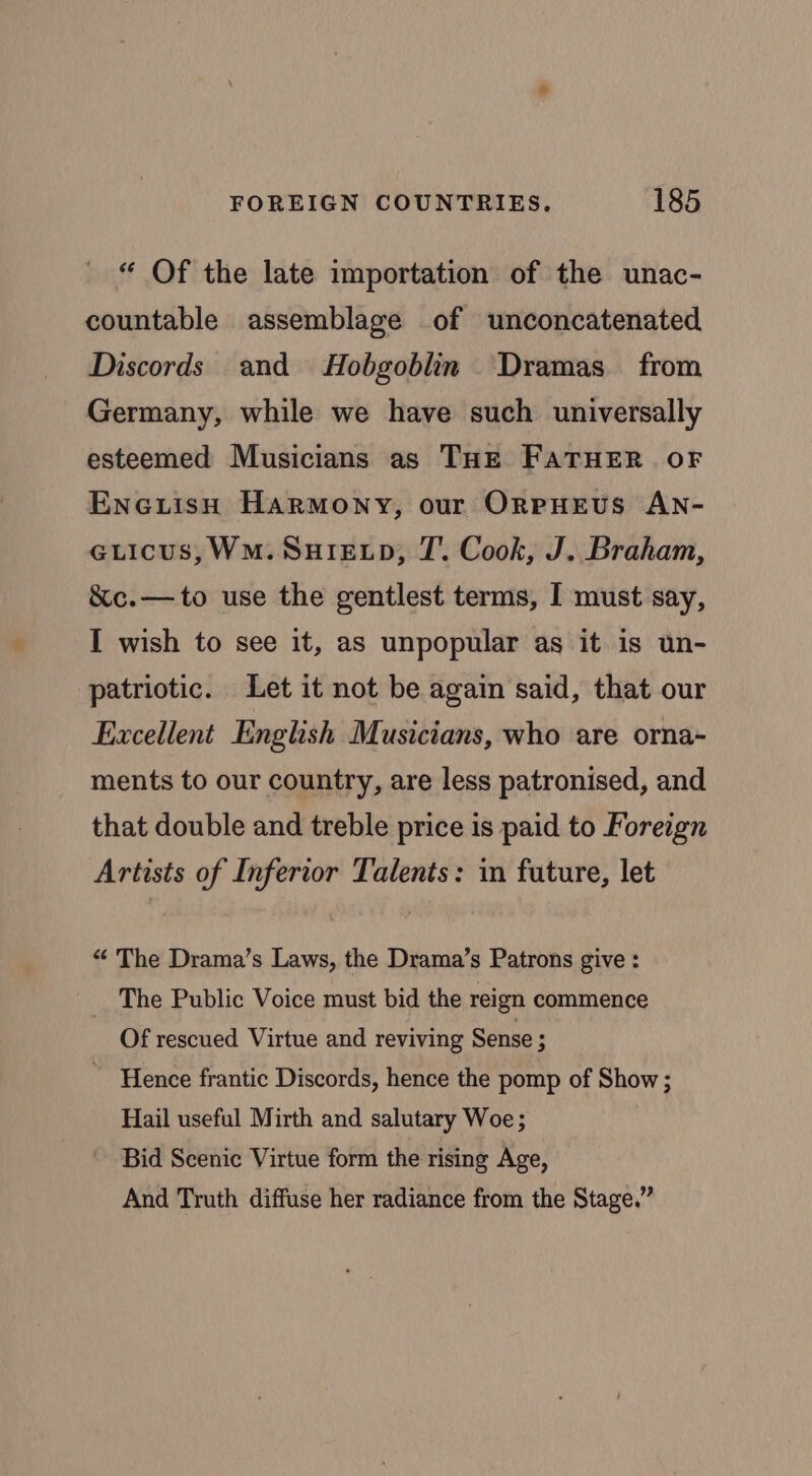 “ Of the late importation of the unac- countable assemblage of unconcatenated Discords and Hobgoblin ‘Dramas from Germany, while we have such universally esteemed Musicians as THE FATHER OF Eneciish Harmony, our OreHeus AN- GLicus,WmM.Suiewp, J’. Cook, J. Braham, &amp;c.— to use the gentlest terms, I must say, I wish to see it, as unpopular as it is un- patriotic. Let it not be again said, that our Excellent English Musicians, who are orna- ments to our country, are less patronised, and that double and treble price is paid to Foreign Artists of Inferior Talents: in future, let “ The Drama’s Laws, the Drama’s Patrons give : _ The Public Voice must bid the reign commence Of rescued Virtue and reviving Sense ; Hence frantic Discords, hence the pomp of Show ; Hail useful Mirth and salutary Woe; Bid Scenic Virtue form the rising Age, And Truth diffuse her radiance from the Stage.”