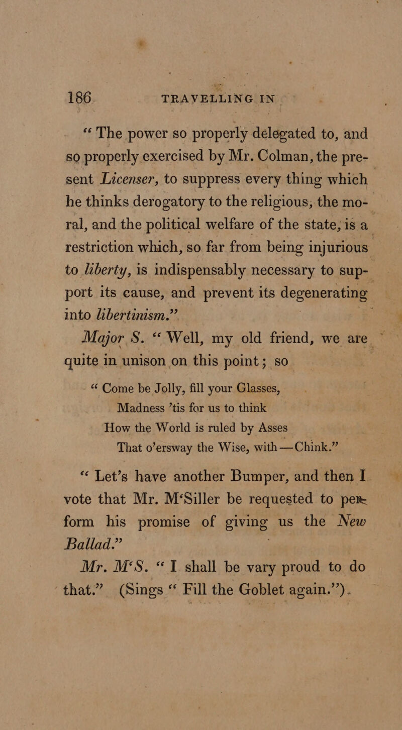 *« The power so properly delegated to, and 50 properly exercised by Mr. Colman, the pre- sent Licenser, to suppress every thing which he thinks derogatory to the religious, the mo- ral, and the political welfare of the state, is a restriction which, so far from being injurious’ to liberty, is indispensably necessary to sup- port its cause, and prevent its degenerating into libertinism.” , Major S. “ Well, my old friend, we are ~ quite in unison on this point; so “ Come be Jolly, fill your Glasses, Madness ’tis for us to think How the World is ruled by Asses That o’ersway the Wise, with —Chink.” “‘ Let’s have another Bumper, and then I vote that Mr. M‘Siller be requested to per form his promise of giving us the New Ballad.” | Mr. M‘S. “1 shall be vary proud to do that.” (Sings “ Fill the Goblet again.’’).